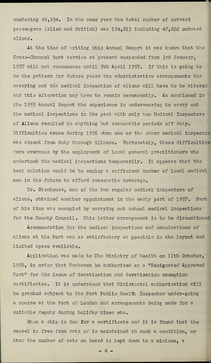 numbering 49,934. In the same year the total number of outward passengers (alien and British) was 194,613 including 47,602 outward aliens. At the time of writing this Annual Report it was known that the Cross-Channel boat service at present suspended from 3rd January, 1957 will not recommence until 5th April 1957. If this is going to be the pattern for future years the administrative arrangements for carrying out the medical inspection of aliens will have to be altered and this alteration may have to remain permanently. As mentioned in the 1955 Annual Report the experience in endeavouring to carry out the medical inspections in the past with only two Medical Inspectors of Aliens resulted in anything but reasonable periods off duty. Difficulties arose during 1956 when one or the other medical inspector was absent from duty through illness. Fortunately, these difficulties were overcome by the employment of local general practitioners who undertook the medical inspections temporarily. It appears that the best solution would be to employ a sufficient number of local medical men in the future to afford reasonable coverage. Dr. Stenhouse, one of the two regular medical inspectors of aliens, obtained another appointment in the early part of 1957. Part of his time was occupied by carrying out school medical inspections for the County Council. This latter arrangement is to be discontinued Accommodation for the medical inspections and. examinations of aliens at the Port was as satisfactory as possible in the layout and limited space available. Application was made to The Ministry of Health on 11th October, 1956, in order that Newhaven be authorised as a ’’Designated Approved Port” for the issue of deratisation and deratisation exemption- certificates. It is understood that Ministerial authorisation will be granted subject to the Port Public Health Inspector under-going a course at the Port of London and arrangements being made for a suitable deputy during holiday times etc. When a ship is due for a certificate and it is found that the vessel is free from rats or is maintained in such a condition, or that the number of rats on board is kept down to a minimum, a