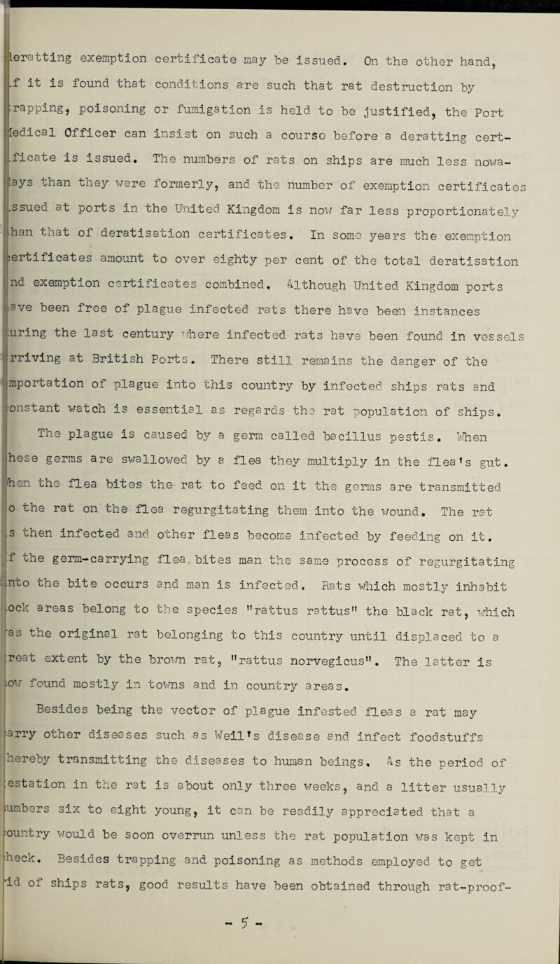 leratting exemption certificate may be issued. On the other hand, .f it is found that conditions are such that rat destruction by ;rapping, poisoning or fumigation is held to be justified, the Port ledical Officer can insist on such a course before a deratting cert- .ficate is issued. The numbers of rats on ships are much less nowa¬ days than they were formerly, and the number of exemption certificates .ssued at ports in the United Kingdom is now far less proportionately .han that of deratisation certificates. In some years the exemption :ertificates amount to over eighty per cent of the total deratisation Ind exemption certificates combined, Although United Kingdom ports iave been free of plague infected rats there have been instances I airing the last century where infected rats have been found in vessels rriving at British Ports. There still remains the danger of the importation of plague into this country by infected ships rats and :onstant watch is essential as regards the rat population of ships. The plague is caused by a germ called bacillus pestis. When hese germs are swallowed by a flea they multiply in the fleams gut. |hen the flea bites the rat to feed on it the germs are transmitted o the rat on the flea regurgitating them into the wound. The rat s then infected and other fleas become infected by feeding on it. f the germ-carrying flea, bites man the same process of regurgitating ^nto the bite occurs and man is infected. Rats which mostly inhabit .och areas belong to the species Mrattus rattus” the black rat, which ras the original rat belonging to this country until displaced to a reat extent by the brown rat, nrattus norvegicus. The latter is tow found mostly in towns and in country areas. Besides being the vector of plague infested fleas a rat may :arry other diseases such as Weil’s disease and infect foodstuffs hereby transmitting the diseases to human beings, 4s the period of ;estation in the rat is about only three weeks, and a litter usually lumbers six to eight young, it can be readily appreciated that a :ountry would be soon overrun unless the rat population was kept in heck. Besides trapping and poisoning as methods employed to get 'iu of ships rats, good results have been obtained through rat-proof-