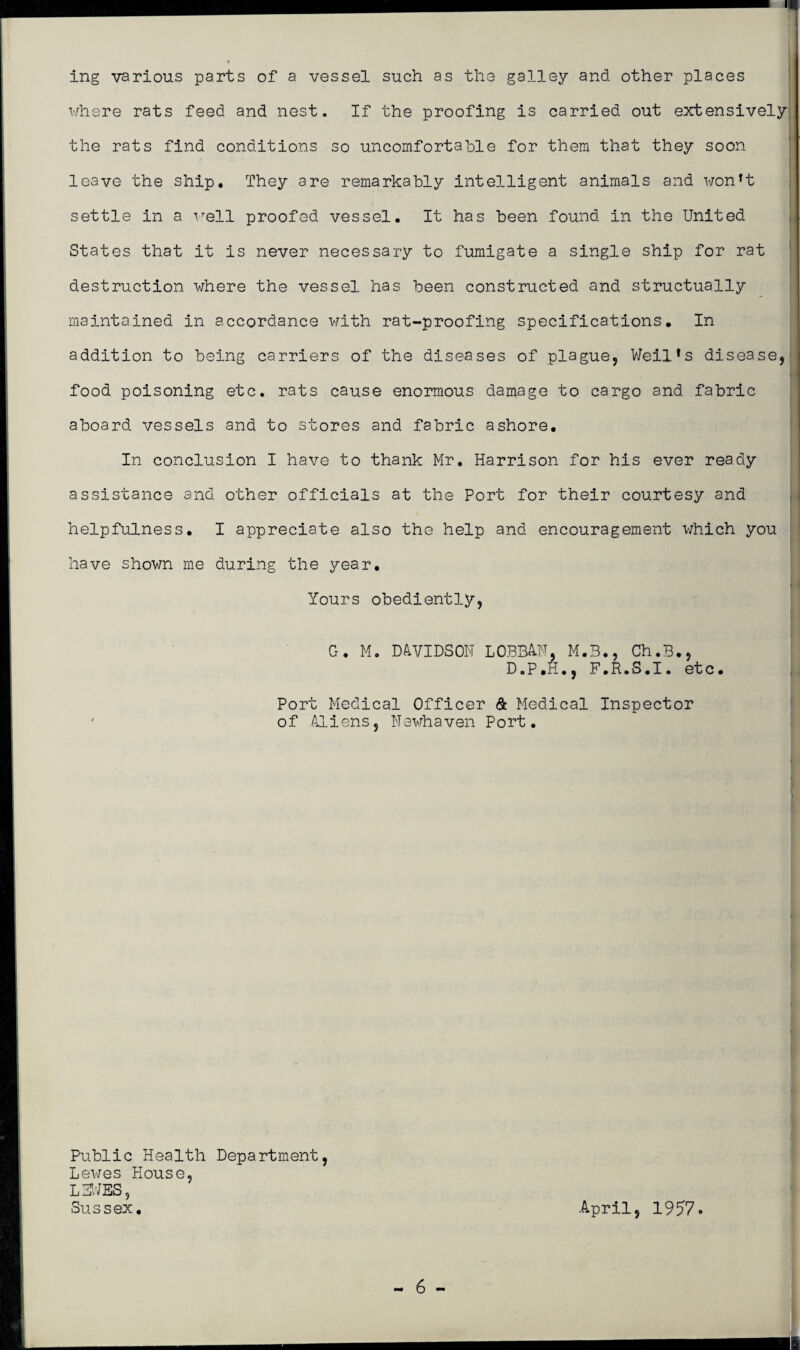 ing various parts of a vessel such as the galley and other places where rats feed and nest. If the proofing is carried out extensively the rats find conditions so uncomfortable for them that they soon leave the ship. They are remarkably intelligent animals and won’t settle in a well proofed vessel. It has been found in the United States that it is never necessary to fumigate a single ship for rat destruction where the vessel has been constructed and structually maintained in accordance with rat-proofing specifications. In addition to being carriers of the diseases of plague, Weil’s disease, food poisoning etc. rats cause enormous damage to cargo and fabric aboard vessels and to stores and fabric ashore. In conclusion I have to thank Mr. Harrison for his ever ready assistance and other officials at the Port for their courtesy and helpfulness. I appreciate also the help and encouragement which you have shown me during the year. Yours obediently, G. M. DAVIDSON LOBB&N, M.3., Ch.B., D.P.H., F.R.S.I. etc. Port Medical Officer & Medical Inspector of .Aliens, Newhaven Port. Public Health Department, Lewes House, L3WES, Sussex. April, 1957.