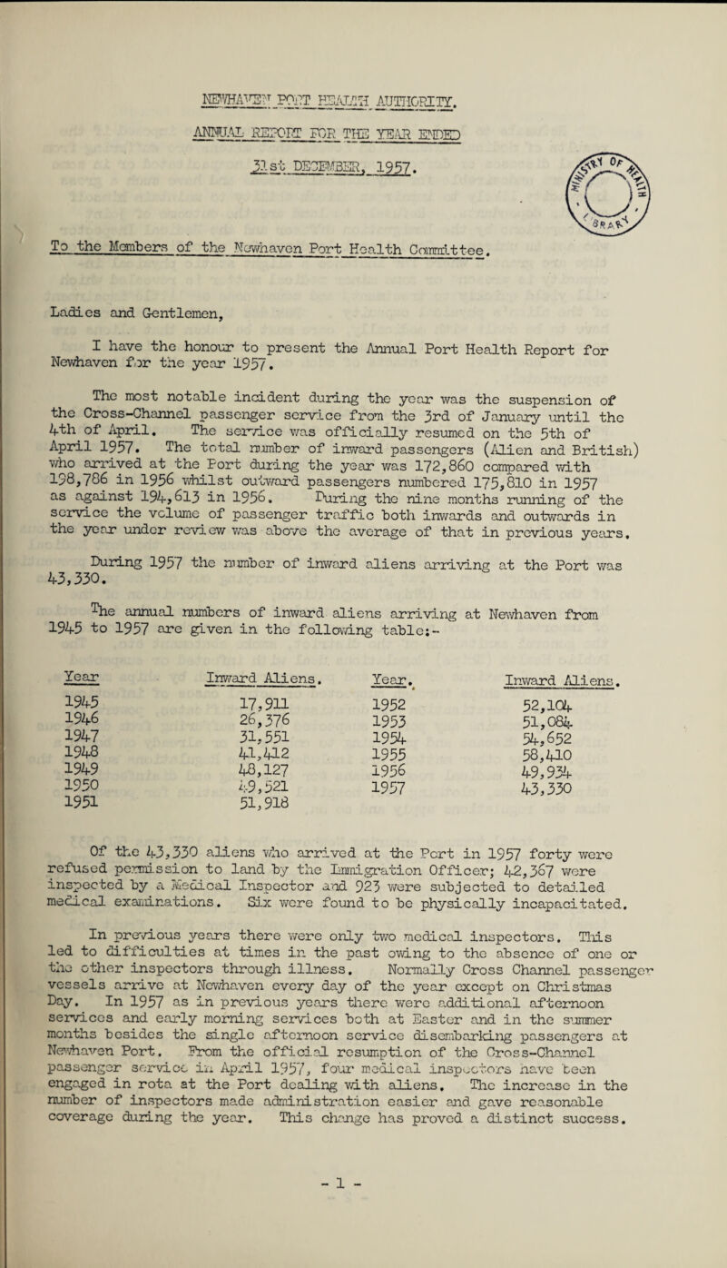 NEWHAV5F FONT HEALTH AUTHORITY. ANNUAL REPORT FOR TIE YEAR. MED 31st DECEMBER. 1957. To the Members of the Newhaven Port Health Committee. Ladies and Gentlemen, I have the honour to present the Annual Port Health Report for Newhaven for the year 195/. The most notable incident during the year was the suspension of the Cross-Channel passenger service from the 3rd of January until the 4th of April. The service was officially resumed on the 5th of April 1957. The total number of inward passengers (Alien and British) who arrived at the Port during the year was 172,860 compared with 198,786 in 1956 whilst outward passengers numbered 175,810 in 1957 as against 194, 613 in 1956. During the nine months running of the service the volume of passenger traffic both inwards and outwards in the year under review was above the average of that in previous years. During 1957 the number of inward aliens arriving at the Port was 43,330. The annual numbers of inward aliens arriving at Newhaven from 1945 to 1957 are given in the following table;- Year Inward Aliens. Year. Inward Aliens. 1945 17,911 1952 52,104 1946 26,376 1953 51,084 1947 31,551 1954 54,652 1948 41,412 1955 58,410 1949 48,127 1956 49,934 1950 49,521 1957 43,330 1951 51,918 Of the 43,330 aliens who arrived at the Pert in 1957 forty were refused permission to land by the Immigration Officer; 42,367 were inspected by a Tvlecioal Inspector and 923 were subjected to detailed medical examinations. Six were found to be physically incapacitated. In previous years there were only two medical inspectors. This led to difficulties at times in the past owing to the absence of one or the other inspectors through illness. Normally Cross Channel passenger vessels arrive at Newhaven every day of the year except on Christmas Day. In 1957 as in previous years there were additional afternoon services and early morning services both at Easter and in the summer months besides the single afternoon service disembarking passengers at Newhaven Port. Prom the official resumption of the Cross-Channel passenger service in April 1957, four medical inspectors have been engaged in rota at the Port dealing with aliens. The increase in the number of inspectors made administration easier and gave reasonable coverage during the year. This change has proved a distinct success.