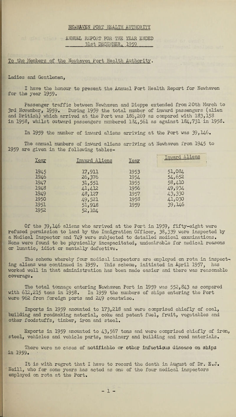 NENHAVEN PORT HEALTH AUTHORITY ANNUAL REPORT FOR THE YEAR ENDED __31st DECEMBER, 1959 To the Members of the Newhaven Port Health Authority. Ladies and Gentlemen, I have the honour to present the Annual Port Health Report for Newhaven for the year 1959. Passenger traffic between Newhaven and Dieppe extended from 20th March to 3rd November, 1959. During 1959 the total number of inward passengers (alien and British) which arrived at the Port was 186,269 as compared with 183,153 in 1958, whilst outward passengers numbered 134,561 as against 184,731 in 1958. In 1959 the number of inward aliens arriving at the Port was 39,146. The annual numbers of inward aliens arriving at Newhaven from 1945 to 1959 are given in the following table -r _ . . „ : Tmjard Aliens Year Inward Aliens Year 1945 17,911 1953 51,084 1946 26,376 1954 54,652 1947 31,551 1955 58,410 1943 41,412 1956 49,934 1949 48,127 1957 43,330 1950 49,521 1953 41,030 1951 51,918 1959 39,146 1952 52,104 Of the 39,146 aliens who arrived at the Port in 1959, fifty-eight were refused permission to land by the Immigration Officer, 38,339 wore inspected by a Medical Inspector and 749 were subjected to detailed medical examinations• None were found to be physically incapacitated, undesirable for medical reasons or lunatic, idiot or mentally defective. The scheme whereby four medical inspectors are employed on rota in inspect¬ ing aliens was continued in 1959. This scheme, initiated in April 1957, has worked well in that administration has been made easier and there was reasonable coverage. The total tonnage entering Newhaven Port in 1959 was 552,843 as compared with 612,215 tons in 1958. In 1959 the numbers of ships entering the Port were 962 from foreign ports and 249 coastwise. Imports in 1959 amounted to 173,218 and were comprised chiefly of coal, building and roadmaking material, coke and patent fuel, fruit, vegetables and other foodstuffs, timber, iron and steel. Exports in 1959 amounted to 43,567 tons and were comprised chiefly of iron, steel, vehicles and vehicle parts, machinery and building and road materials. There were no cases of notifiablo or other infectious disoaso on 3bips in 1959. It is with regret that I have to record the death in August of Dr. E.J. Neill, who for some years has acted as one of the four medical inspectors employed on rota at the Port.