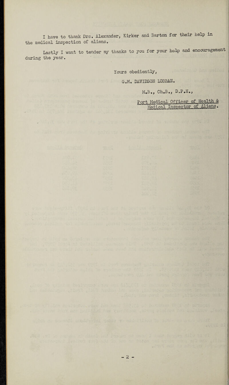 I have to thank Drs. Alexander, Kirker and Barton for their help in the medical inspection of aliens. Lastly I want to tender my thanks to you for your help and encouragement during the year. Yours obediently, G.M. DAVIDSON LOBBAN. M.B., Ch.B,, D.P.H., Port Medical Officer of Health..& Medical Inspector of Aliens.