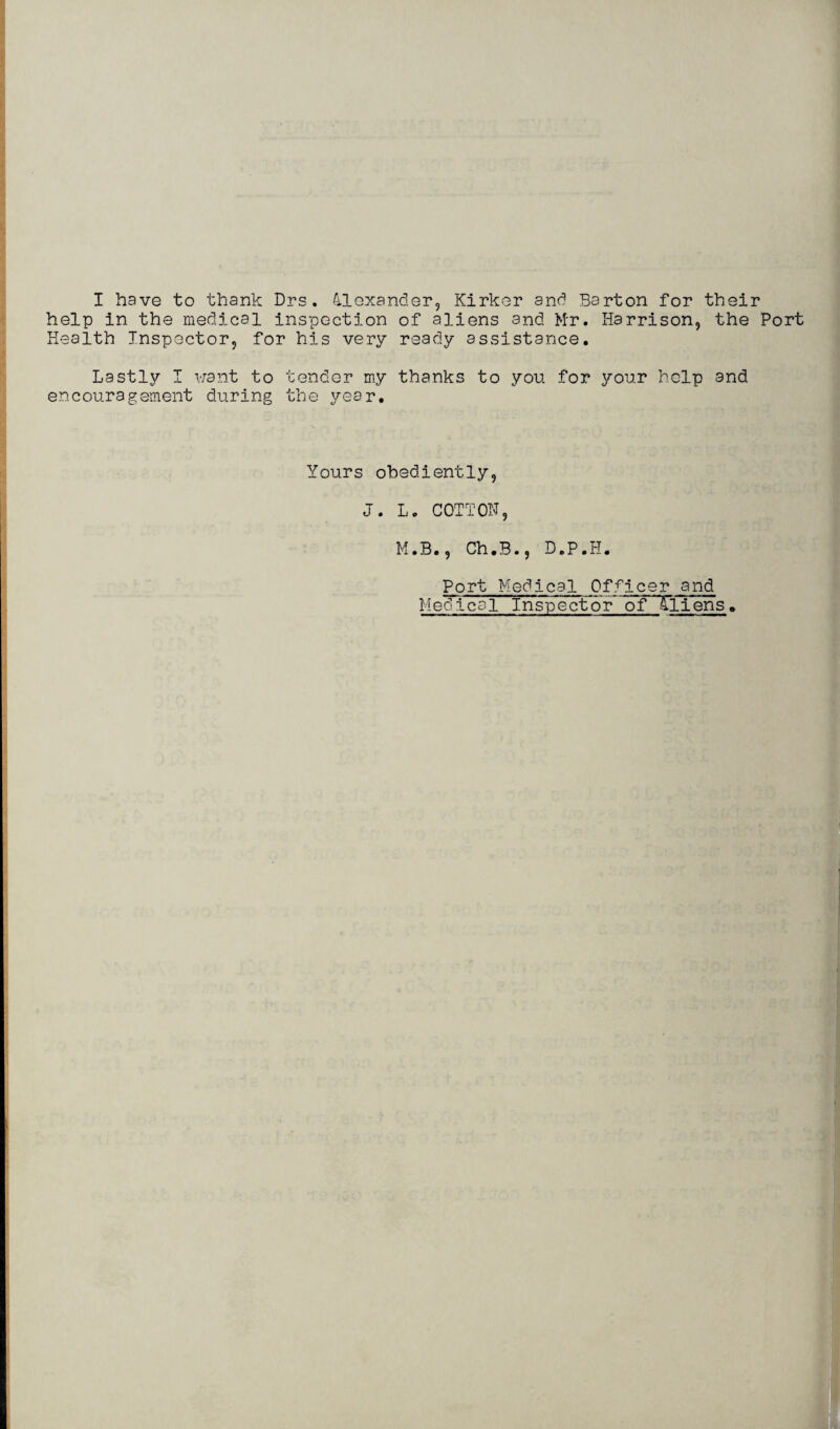 I have to thank Drs. Alexander, Kirker and Barton for their help in the medical inspection of aliens and Mr. Harrison, the Port Health Inspector, for his very ready assistance. Lastly I want to tender my thanks to you for your help and encouragement during the year. Yours obediently, J. L. COTTON, M.B., Ch.B., D.P.H. Port Medical Officer and Medical Inspector ofTliens.