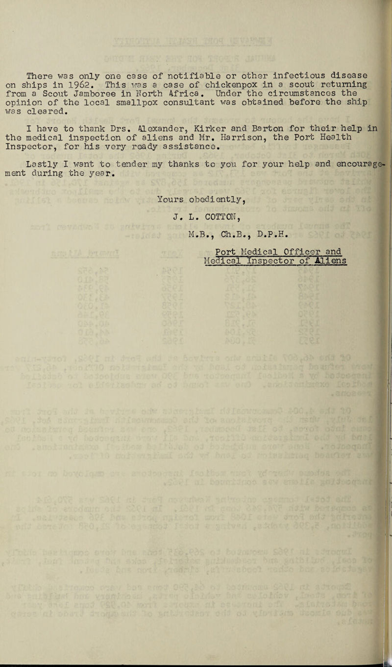 There was only one case of notifiable or other infectious disease on ships in 1962. This was a case of chickenpox in a scout returning from a Scout Jamboree in Worth Africa. Under the circumstances the opinion of the local smallpox consultant was obtained before the ship was cleared. I have to thank Drs. Alexander, Kirker and Barton for their help in the medical inspection of aliens and Mr. Harrison, the Port Health Inspector, for his very ready assistance. Lastly I want to tender my thanks to you for your help and encourage¬ ment during the year. Yours obediently, J. L. COTTON, M.B., Ch.B., D.P.H. Port Medical Officor and Medical Inspector of All ens