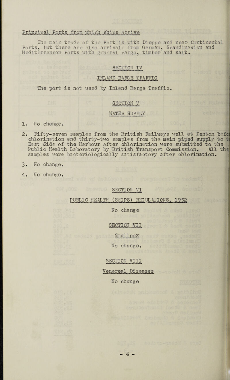 Principal Ports from which ships arrive The main trade of1 the Port is with Dieppe and near Continental Ports, but there are also arrivals from German, Scandinavian and Mediterranean Ports with general cargo, timber and salt. SECTION IV INLAND BARGS TRAFFIC The port is not used by Inland Barge Traffic. SECTION V WATER SUPPLY 1. No change. 2, Fifty-seven samples from the British Railways well at Denton befci chlorination and thirty-two samples from the main piped suppl5r to tj East Side of the Harbour after chlorination were submitted to the | Public Health Laboratory by British Transport Commission. All the! samples were bacteriologically satisfactory after chlorination. 3. 4. No No change. change. I SECTION VI PUBLIC HEALTH (SHIPS) REGULATIONS. 1952 No change SECTION VII Smallpox No change. SECTION VIII Venereal Diseases No change