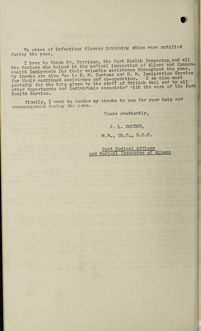 No cases of infectious disease involving ships were notified during the year. I have to thank Mr. Harrison, the Port Heeith inspector, and all the doctors who helped in the medical inspection of 41iens and Common wealth Immigrants for their valuable assistancee t.Service My thanks are also due to H. M. Customs and H. M. IHnn^ fnr their continued assistance and co-operation. I am also mosr .?atefS fo? the help given by the staff of British Rail and by all other departments and individuals associate'5 '1th the work of the Por . Health Service. Finally, I want to tender my thanks to you for your help and encouragement during the year. Yours obediently, J. L..COTTON, M.B., Ch.B., D.P.H Port. Medical Officer and Medical Inspector of Aliens ■j