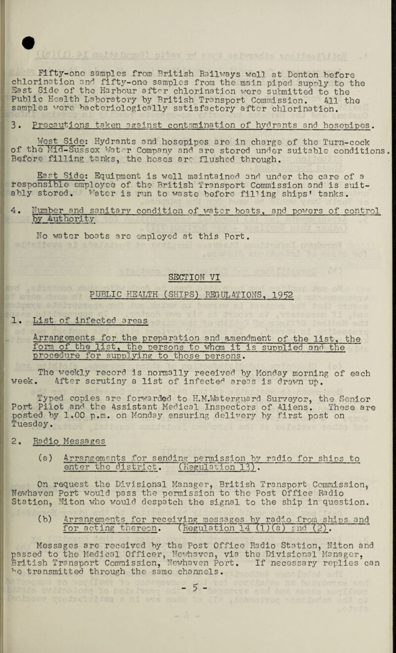 Fifty-one samples from British Railways well at Denton before chlorination and fifty-one samples from the main piped supply to the Fast Side of the Harbour after chlorination were submitted to the Public Health Laboratory by British Transport Commission. 411 the samples were hacteriologically satisfactory after chlorination. 3. Precautions taken against contamination of hydrants and hosepipes. West Side; Hydrants and hosepipes are in charge of the Turn-cock of the Mid-Sussex Water Company and are stored under suitable conditions Before filling tanks, the hoses arc flushed through. East Side; Equipment is well maintained and under the care of a responsible employee of the British Transport Commission and is suit¬ ably stored. 1,Tator is run to waste before filling ships’ tanks. 4. Humber and sanitary condition of water boats, and powers of control by Authority No water boats are employed at this Port. SECTION VI PUBLIC HEALTH (SHIPS) REGULATIONS. 1952 List of infected areas Arrangements for the preparation and amendment of the list, the form of the list, the •persons to whom it is supplied and the procedure for supplying to those persons. The weekly record is normally received by Monday morning of each week. After scrutiny a list of infected areas is drawn uf>. Typed copies are forwarded to H.M.Waterguard Surveyor, the Senior Port Pilot and the Assistant Medical Inspectors of Aliens. These are posted by 1.00 p.m. on Monday ensuring delivery by first post on Tuesday. 2. Radio Messages (a) Arrangements for sending permission by radio for ships to enter the district. (Regulation 13). On request the Divisional Manager, British Transport Commission, Newhaven Port would pass the permission to the Post Office Radio Station, Niton who would despatch the signal to the ship in question. (b) Arrangements for receiving messages by radip from ships and for acting thereon. (Regulation 14 (iJTIT) and (2). Messages are received by the Post Office Radio Station, Niton and passed to the Medical Officer, Newhaven, via the Divisional Manager, British Transport Commission, Newhaven Port. If necessary replies can ^e transmitted through the same channels.