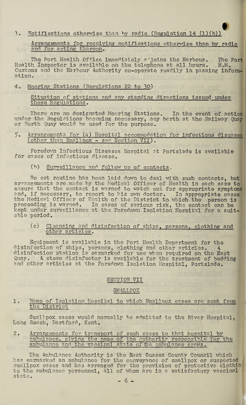 f 3. Notifications otherwise than by radio (Regulation 14 (l)(b)) 4rrangements for receiving notifications otherwise than by radio and for acting thereon. Tha Port Health Office immediately adjoins the Harbour. The Port Health Inspector is available on the telephone at all hours. H.M. Customs and the Harbour Authority co-operate readily in passing inform¬ ation. 4. Mooring Stations (Regulations 22 to 30) Situation of stations and any standing directions issued under these Regulations. There are no designated Mooring Stations. In the event of action under the Regulations becoming necessary, any berth at the Railway Quay or North Quay would be used for the purpose. 5• 4rrangements for (a) Hospital accommodation for infectious diseases (other than Smallpox - see Section VII). Foredown Infectious Diseases Hospital at Portslade is available for cases of infectious disease. (b) Surveillance and follow up of contacts. No set routine has been laid down to deal with such contacts, but arrangements are made by the Medical Officer of Health in each case to ensure that the contact is warned to watch out for appropriate symptoms and, if necessary, to report to his own doctor. In appropriate cases the Medical Officer of Health of the District to which the- person is proceeding is warned. In cases of serious risk, the contact can be kept under surveillance at the Foredown Isolation Hospital for a suit¬ able period. (c) Cleansing and disinfection of ships, persons, clothing and other articles. Equipment is available in the Port Health Department for the disinfection of ships, persons, clothing and other articles. 4 disinfection station is earmarked for use when required on the East Quay. 4 steam disinfector is available for the treatment of bedding and other articles at the Foredown Isolation Hospital, Portslade. SECTION VII SMALLPOX 1• Name of Isolation Rosuital to which Smallpox cases are sent from the District Smallpox cases would normally be admitted to the River Hospital, Long Reach, Dart ford, Kent. 2. 4rrangements for transport of such cases to that hospital by ambulance., giving the aame of the authority responsible'for the ambulance and the vaccinal state oflhe ambulance crews. The Ambulance 4uthority is the East Sussex County Council which has earmarked an ambulance for the conveyance of smallpox or suspected smallpox cases and has arranged for the provision of protective clothin to the ambulance personnel, all of whom are in a satisfactory vaccinal state.