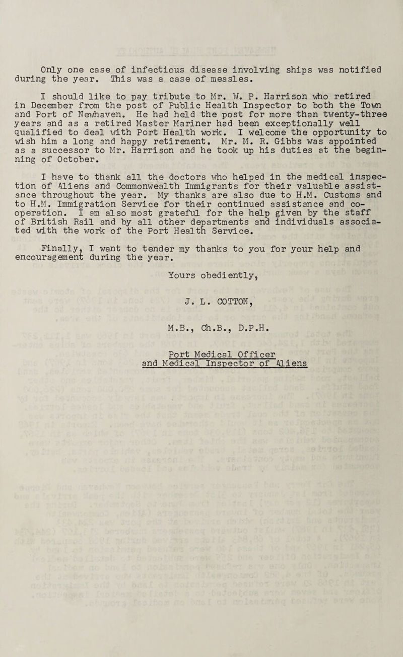 Only one case of infectious disease involving ships was notified during the year. This was a case of measles. I should like to pay tribute to Mr. ¥. P. Harrison who retired in December from the post of Public Health Inspector to both the Town and Port of Newhaven. He had held the post for more than twenty-three years and as a retired Master Mariner had been exceptionally well qualified to deal with Port Health work. I welcome the opportunity to wish him a long and happy retirement, Mr. M. R. Gibbs was appointed as a successor to Mr. Harrison and he took up his duties at the begin¬ ning of October. I have to thank all the doctors who helped in the medical inspec¬ tion of Aliens and Commonwealth Immigrants for their valuable assist¬ ance throughout the year. My thanks are also due to H.M. Customs and to H.M. Immigration Service for their continued assistance and co¬ operation. I am also most grateful for the help given by the staff of British Rail and by all other departments and individuals associa¬ ted with the work of the Port Health Service. Finally. I want to tender my thanks to you for your help and encouragement during the year. Yours obediently. J. L. COTTON, M.B., Ch.B., D.P.H. Port Medical Officer and Medical Inspector of Aliens