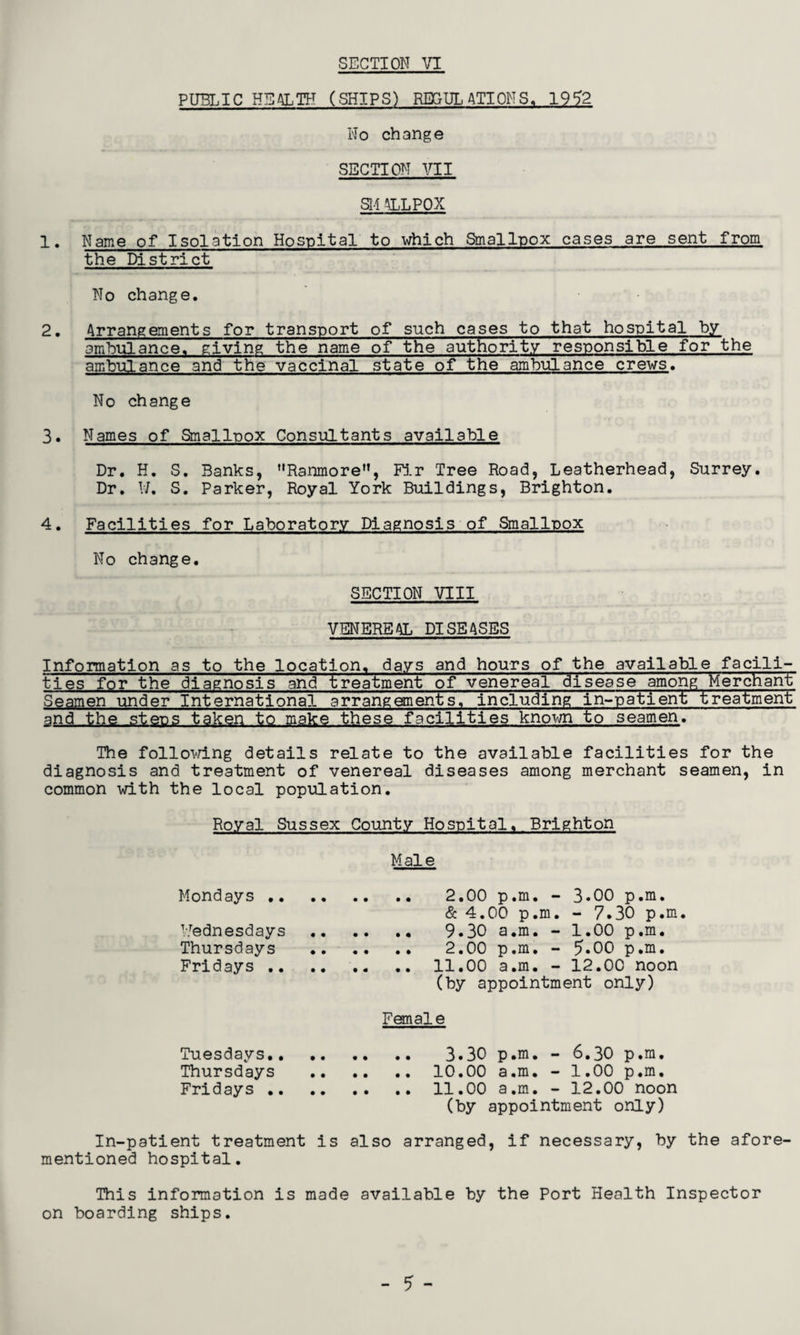 PUBLIC HEALTH (SHIPS) REGULATIONS. 1952 No change SECTION VII St-1 &LPOX 1. Name of Isolation Hospital to which Smallpox cases are sent from. the District No change. 2. Arrangements for transport of such cases to that hospital by ambulance, giving the name of the authority responsible for the ambulance and the vaccinal state of the ambulance crews. No change 3. Names of Smallpox Consultants available Dr. H. S. Banks, Ranmore, Fir Tree Road, Leatherhead, Surrey. Dr. W. S. Parker, Royal York Buildings, Brighton. 4. Facilities for Laboratory Diagnosis of Smallpox No change. SECTION VIII VENEREAL DISEASES Information as to the location, days and hours of the available facili¬ ties for the diagnosis and treatment of venereal disease among Merchant Seamen under International arrangements, including in-patient treatment and the steps taken to make these facilities known to seamen. The following details relate to the available facilities for the diagnosis and treatment of venereal diseases among merchant seamen, in common with the local population. Royal Sussex County Hospital. Brighton Male Mondays. 2.00 p.m. - 3.00 p.m. & 4.00 p.m. - 7.30 p.m. Wednesdays. 9.30 a.m. - 1.00 p.m. Thursdays . 2.00 p.m. - 5-00 p.m. Fridays .. .. .. .. 11.00 a.m. - 12.00 noon (by appointment only) Female Tuesdays. 3.30 p.m. - 6.30 p.m. Thursdays .10.00 a.m. - 1.00 p.m. Fridays.11.00 a.m. - 12.00 noon (by appointment only) In-patient treatment is also arranged, if necessary, by the afore¬ mentioned hospital. This information is made available by the Port Health Inspector on boarding ships.