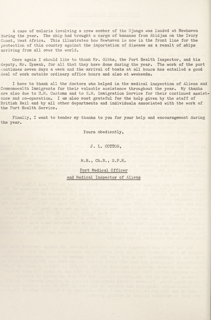 A case of malaria involving a crew member of the Djungo was landed at Newhaven during the year. The ship had brought a cargo of bananas from Abidjan on the Ivory Coast, West Africa. This illustrates how Newhaven is now in the front line for the protection of this country against the importation of disease as a result of ships arriving from all over the world. Once again I should like to thank Mr. Gibbs, the Port Health Inspector, and his deputy, Mr. Eysenk, for all that they have done during the year. The work of the port continues seven days a week and the arrival of boats at all hours has entailed a good deal of work outside ordinary office hours and also at weekends. I have to thank all the doctors who helped in the medical inspection of Aliens and Commonwealth Immigrants for their valuable assistance throughout the year. My thanks are also due to H.M. Customs and to H.M. Immigration Service for their continued assist¬ ance and co-operation. I am also most grateful for the help given by the staff of British Rail and by all other departments and individuals associated with the work of the Port Health Service. Finally, I want to tender my thanks to you for your help and encouragement during the year. Yours obediently, J. L. COTTON, M.B., Ch.B., D.P.H. Port Medical Officer and Medical Inspector of Aliens