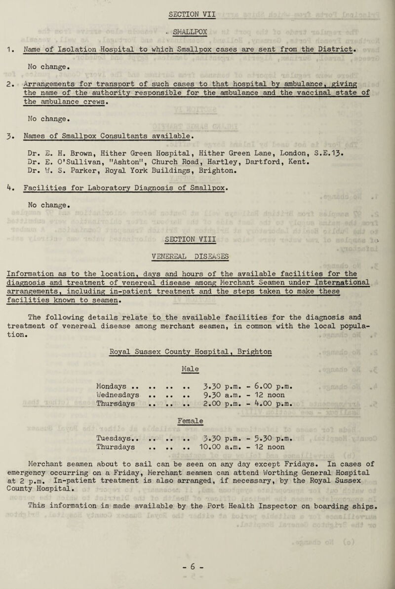 . SMALLPOX 1. Name of Isolation Hospital to which Smallpox cases are sent from the District. No change. 2. Arrangements for transport of such cases to that hospital by ambulance, giving the name of the authority responsible for the ambulance and the vaccinal state of the ambulance crews. No change. 3. Names of Smallpox Consultants available. Dr. E. H. Brown, Hither Green Hospital, Hither Green Lane, London, S.E.13* Dr. E. O'Sullivan, Ashton, Church Road, Hartley, Dartford, Kent. Dr. W. S. Parker, Royal York Buildings, Brighton. 4. Facilities for Laboratory Diagnosis of Smallpox. No change. SECTION VIII VENEREAL DISEASES Information as to the location, days and hours of the available facilities for the diagnosis and treatment of venereal disease among Merchant Seamen under International arrangements, including in-patient treatment and the steps taken to make these facilities known to seamen. The following details relate to the available facilities for the diagnosis and treatment of venereal disease among merchant seamen, in common with the local popula¬ tion. Royal Sussex County Hospital, Brighton Male Mondays .. .. .. 3*30 p.m. - 6.00 p.m. Wednesdays .. .. .. 9.30 a.m. - 12 noon Thursdays .. .. 2.00 p.m. - 4.00 p.m. Female Tuesdays.. .. .. 3*30 p.m. - 5*30 p.m. Thursdays .. .. 10.00 a.m. - 12 noon Merchant seamen about to sail can be seen on any day except Fridays. In cases of emergency occurring on a Friday, Merchant seamen can attend Worthing General Hospital at 2 p.m. In-patient treatment is also arranged, if necessary, by the Royal Sussex County Hospital. This information is made available by the Port Health Inspector on boarding ships.