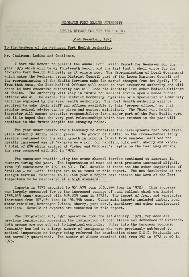 ANNUAL REPORT FOR THE YEAR ENDED 3^st December, 1973 To the Members of the Newhaven Port Health Authority. Mr. Chairman, Ladies and Gentlemen, I have the honour to present the Annual Port Health Report for Newhaven for the year 1973 which will be my fourteenth Report and the last that I shall write for the Newhaven Port Health Authority as-it exists now. The Reorganisation of Local Government which makes the Newhaven Urban District Council part of the Lewes District Council and the reorganisation of the Health Services make for marked changes from 1st April, 1974. From that date, the Port Medical Officer will cease to have executive authority and will cease to have executive authority and will lose his identity like other Medical Officers of Health. The Authority will rely in future for medical advice upon a named proper officer who will be either the District Community Physician or a Specialist in Community Medicine employed by the Area Health Authority. The Port Health Authority will be required to make their staff and offices available to this 'proper officer' so that regular medical advice can be given and contact maintained. The Chief Port Health Inspector will assume executive responsibility for a major part of the Port Health work and it is hoped that the very good relationships which have existed in the past will continue in the future despite the changing roles. The year under review saw a tendency to stabilise the developments that have taken place steadily during recent years. The growth of traffic on the cross-channel ferry service continued but the main growth in imports (apart from sand-ballast) was the greatly increased use of Newhaven as a port for handling bulk port, sherry and wines. A total of 284 ships arrived at Fisher and Duforest's berths on the East Quay during the year compared with 288 in 1972. The container traffic using the cross-channel ferries continued to increase in numbers during the year. The importation of meat and meat products increased slightly from 294 containers in 1972 to 301• Full details of these and the other inspections of 'roll-on - roll-off' freight are to be found in this report. The new facilities at the freight terminal referred to in last year's report have enabled the work of the Port Inspectors to be maintained at a'high standard. Imports in 1973 amounted to 9^1,475 tons (836,994 tons in 1972). This increase was largely accounted for by the increased tonnage of sand ballast which was landed (533i643 tons) compared with 383,803 tons in 1972). The import of fruit and vegetables increased from 187,434 tons to 196,396 tons. Other main imports included timber, road motor vehicles, beverages (wines, sherry, port etc.), machinery and other manufactured articles. Details of exports are contained in this report. The Immigration Act, 1971 operative from the 1st January, 1973» replaces all previous legislation governing the immigration of both Aliens and Commonwealth Citizens. Both groups are now subject to identical controls. Entry into the European Economic Community has led to a large number of immigrants who were previously subjected to medical inspection no longer being referred for examination since E.E.C. Nationals are not normally questioned. The number of Aliens examined fell from 250 in 1972 to 60 in 1973.