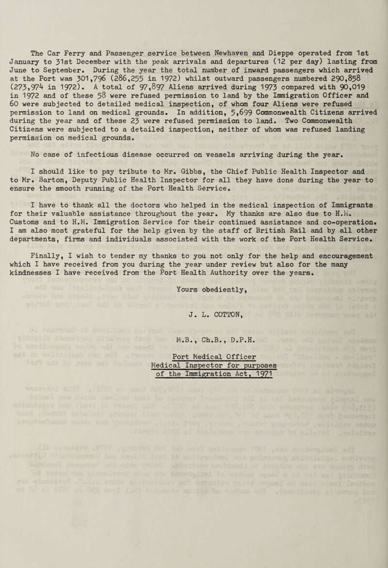 The Car Ferry and Passenger service between Newhaven and Dieppe operated from 1st January to 31st December with the peak arrivals and departures (12 per day) lasting from June to September. During the year the total number of inward passengers which arrived at the Port was 301,796 (286,255 in 1972) whilst outward passengers numbered 290,858 (273,97^ in 1972). A total of 97,897 Aliens arrived during 1973 compared with 90,019 in 1972 and of these 58 were refused permission to land by the Immigration Officer and 60 were subjected to detailed medical inspection, of whom four Aliens were refused permission to land on medical grounds. In addition, 5,899 Commonwealth Citizens arrived during the year and of these 23 were refused permission to land. Two Commonwealth Citizens were subjected to a detailed inspection, neither of whom was refused landing permission on medical grounds. No case of infectious disease occurred on vessels arriving during the year. I should like to pay tribute to Mr. Gibbs, the Chief Public Health Inspector and to Mr. Barton, Deputy Public Health Inspector for all they have done during the year to ensure the smooth running of the Port Health Service. I have to thank all the doctors who helped in the medical inspection of Immigrants for their valuable assistance throughout the year. My thanks are also due to H.H. Customs and to H.M. Immigration Service for their continued assistance and co-operation. I am also most grateful for the help given by the staff of British Rail and by all other departments, firms and individuals associated with the work of the Port Health Service. Finally, I wish to tender my thanks to you not only for the help and encouragement which I have received from you during the year under review but also for the many kindnesses I have received from the Port Health Authority over the years. Yours obediently, J. L. COTTON, M.B., Ch.B., D.P.H. Port Medical Officer Medical Inspector for purposes of the Immigration Act, 1971