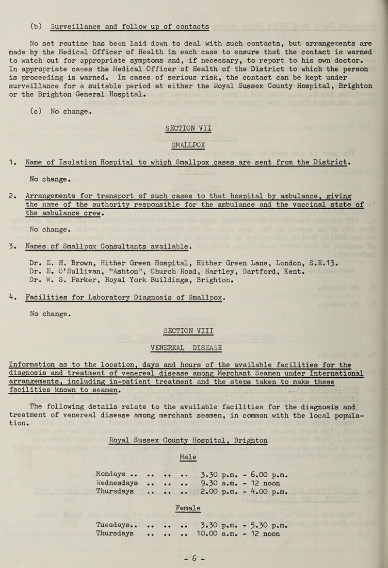 (b) Surveillance and follow up of contacts No set routine has been laid down to deal with such contacts, but arrangements are made by the Medical Officer of Health in each case to ensure that the contact is warned to watch out for appropriate symptoms and, if necessary, to report to his own doctor. In appropriate cases the Medical Officer of Health of the District to which the person is proceeding is warned. In cases of serious risk, the contact can be kept under surveillance for a suitable period at either the Royal Sussex County Hospital, Brighton or the Brighton General Hospital. (c) No change. SECTION VII SMALLPOX 1. Name of Isolation Hospital to which Smallpox cases are sent from the District. No change. 2. Arrangements for transport of such cases to that hospital by ambulance, giving the name of the authority responsible for the ambulance and the vaccinal state of the ambulance crew. No change. 3. Names of Smallpox Consultants available. Dr. E. H. Brown, Hither Green Hospital, Hither Green Lane, London, S.E.13. Dr. E. O'Sullivan, Ashton!i, Church Road, Hartley, Dartford, Kent. Dr. W. S. Parker, Royal York Buildings, Brighton. 4. Facilities for Laboratory Diagnosis of Smallpox. No change. SECTION VIII VENEREAL DISEASE Information as to the location, days and hours of the available facilities for the diagnosis and treatment of venereal disease among Merchant Seamen under International arrangements, including in-patient treatment and the steps taken to make these facilities known to seamen. ..... . The following details relate to the available facilities for the diagnosis and treatment of venereal disease among merchant seamen, in common with the local popula¬ tion. Royal Sussex County Hospital, Brighton Male Mondays. 3»30 p.m. - 6.00 p.m. Wednesdays . 9»30 a.m. -12 noon Thursdays . 2.00 p.m. - 4.00 p.m. Female Tuesdays. 3«30 p.m. - 5*30 p.m. Thursdays .10.00 a.m. - 12 noon