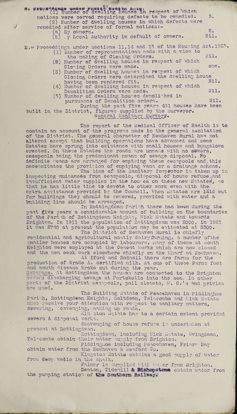 fen (I; Tlunbor of dwelling houses In respect o 1 which notices wore nerved requiring defects to be remedied. (2) Number of dwelling houses in which defects were remedied after service of formal notices:- (n) By owners. (b; . y Local Authority in default of owners. 2» Nil. (8) (3) of the Housing Act.1925 with a view to Nil. ipect of which one. EProceedings under sections 11,14 and 15 (l) Number of representations made the mailing of Closing Orders. Humber of dwelling houses in rer Closing Orders were made. Humbor of dwelling houses in respect of which Closing Orders•were determined the dwelling house having been rendered fit. Nil. (4) Humbor of dwelling houses in respect of v.rhich Demolition Orders wore made* (5) Number of dwelling hou'es demolirhed in pursuance of Demolition orders. Nil. During the past five years 431 houses have been built in the District, figures supplied by the Surveyor. Q eneral J3anitar;g Purvey/. Nil. The report of the Medical Officer of Health is to contain an account of the progres.s made in the general sanitation of the Districte The general character of Newhaven Rural has not altered except that building operations have advanced and .some Estates have sprung into existence with small houses P.nd bymgalows erected. On these Estates the roads are unmade with no severs, cesspools being the predominant moans of sewage disposal;, Nq definite means are arranged for emptying these cesspools and,this necessitates the provision of emptying vans or a drainage scheme. The time of the Sanitary Inspector is taken up in inspecting nuisances from oesspoolc,-disposal of house refuse,and insufficient water supplies in the hou’ es on those new Estates, so that he has little tine to devote to other work even with the- extra assistance provided by the Council. When Estates are l&id out for buildings they should be sewered, provided with water and a building line should be arranged. In Rottingdean Parish there has be^n during the past give years a considerable amount of building on fh-e boundaries of the Parish of Rottingdean Heights, Wick Estate and towards Brighton. In 1911 the population of Rottingdean was 2000, in 1921 it was 2730 at present the population may be estimated at 3300. The District of Newhaven Rural is chiefly residential and agricultural mostly do.iryfarr.iing, A number of the smaller houses are occupied by labourers. Many of these at South Heighton were employed at the Cement Works which are now closed and the men seek work elsewhere chiefly on the Wharf at Newhaven. At Iford and Rodmell there are farms for the production of Grade A, certified milk. At one of these Farms foot and mouth disease broke out during the year. Sewerage^ At Rottingdean the houses are connected to the Brighton severs cfischarging sewage at Portobello into the sea. In other parts of the Distriot cesspools, pail closets, W. C.’s and privies are used. The Building Estate of Peacehaven in Piddinghoo Parish, Rottingdean Heights, Saltdean, Telscomb.e and V.ick Estate must receive your attention with respect to sanitary matters, s we ring, * c avenging, making up roads. Kin ston Estate has to a certain extent provided 3ewers & disposal works* Scavenging of house refuse i? undertaken at present at Rottingdean, Rottingdean, including Kick Estate, Ovingdoan, Telr-eombe obtain their water supply from Brighton, Pidding.ioo including Peacehaven, Friarr Bay obtain water from the Newhaven & Seaford Co. Kingston Estate obtains a good supply of water from deep wells in the chalk. Falmcr is supplied will: wa -er from Brighton. Denton, Tidenill & Biehopotom obtain water from the pumping otation of the Southern Railway.