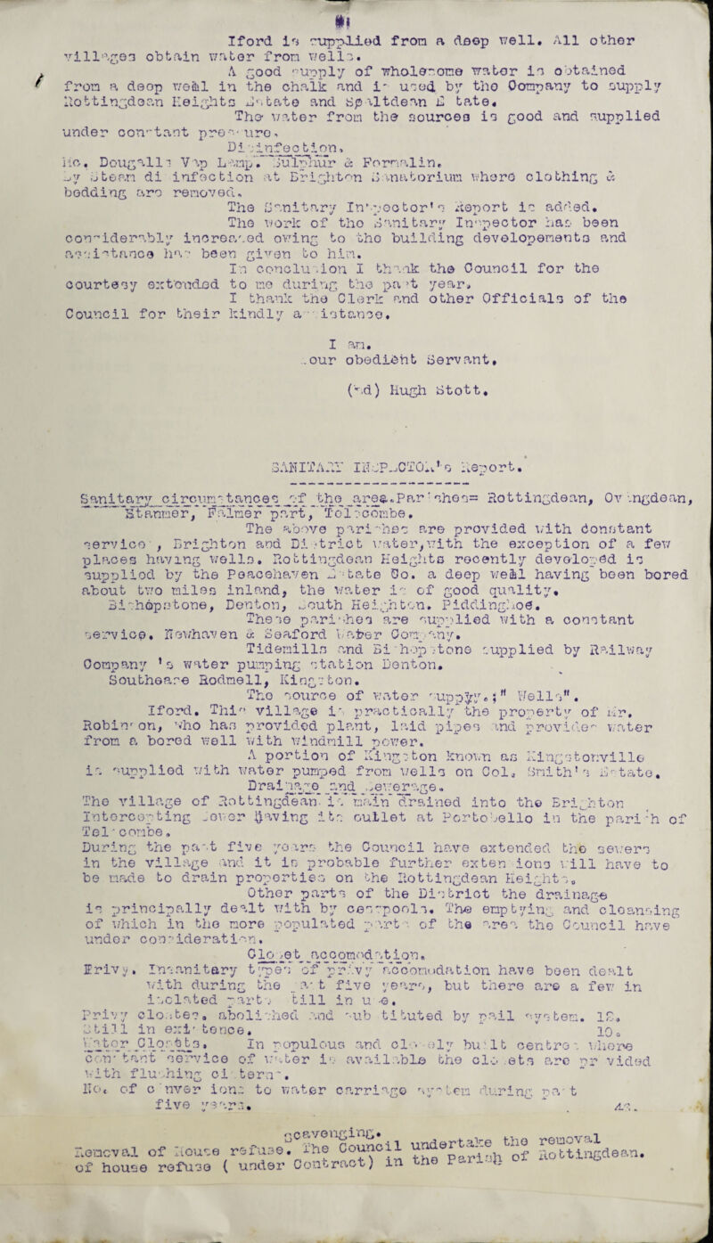 village3 obtain water from wells. A good supply of whole1.one water in obtained from a deop v/e&l in the chalk and i' unod by the Company to supply Hottingdoan Heights Estate and spaltdean E tate. The water from the souroeo in good and supplied under con-tant pre^-uro ■. Pi infection^ iic. Dougalli Vip Lamp', .iuTplmr & Formalin, -j'j ,:jtean di infection at Brighton Sanatorium where clothing « bedding are removed. The Ban it .ary Inspector’ s Report in added* The work of the Sanitary Inspector has been considerably increased owing to tho building devolopenent3 and assistance ha? been given to him. In conclusion I thank the Council for the courtesy extended to mo during the pa >t year, I thank the Clerk r,nd other Officials of the Council for their kindly a istanoo, I an. ..our obedient Servant. (ad) Hugh Stott, SANITARY Ii?oP.JCTOK,o deport. Sanitary circum-tanoes j?f _the _a.rea,Par' shos= Rottingdean, Ov .ngdean. ~Stp,nmer, Faimer part, ToT? combe• The above parishes are provided with Constant service' , Brighton and Di strict water,with. the exception of a feu places having wells. Rottingdoan Heights recently developed is supplied by the Peacehaven Estate Co. a deep we&l having been bored about two miles inland, the water is of good quality. Bishopstone, Denton, ^outh Heighten, Piddinghoe. These parishes are supplied with a constant service, Howhaven « Soaford Haber Company. Tidemilln and Bihopstone supplied by Railway Company 1s water pumping station Denton. Southeare Rodmell, Kingston. Tho source of water supply.Wells”. Iford. This village is practically the property of Hr, Robin' on, who ha.s provided plant, laid pipes and provide- water from a bored well with windmill power. A portion of Kingston known as Kingstonvill© is supplied with water pumped from wells on Col, Smith’s Estate, Drainage and sewerage. The village of Eottingdean* iV'nain drained into tho Brighton Intercepting -ewer paving its outlet at Pcrtobello in the pari'h of Tel•combe„ During the past five years the Council have extended the sewers in the village and it is probable further exten ions will have to be made to drain properties on the Eottingdean Heights, Other parts of the District the drainage is principally dealt with by cesspools. The emptying and cleansing of which in the more populated parts of the area tho Council have under consideration. C lo :e t_ _accqmod at ion, Irivy, Insanitary types of privy accomodation have been dealt with during the _ lv t five years, but there are a few in isolated parts' till in u -©. Privy clostes. abolished .and r-ub tituted by pail °.ystem. ID. Btili in exi' tence. J’ 10, Vwgtor Clostts, in populous and cl? oly bu:lt centres where con- tant service of water is available the clo ets are pr aided with flushing ci tern'. IIot of c nver ions to water carriage system during; raw t five years.  as. fu,ef IheloShl undertake the reagal nder Contract) in the Pariafe ot xiottinfcde-.n. Removal of House re of house refuse ( under