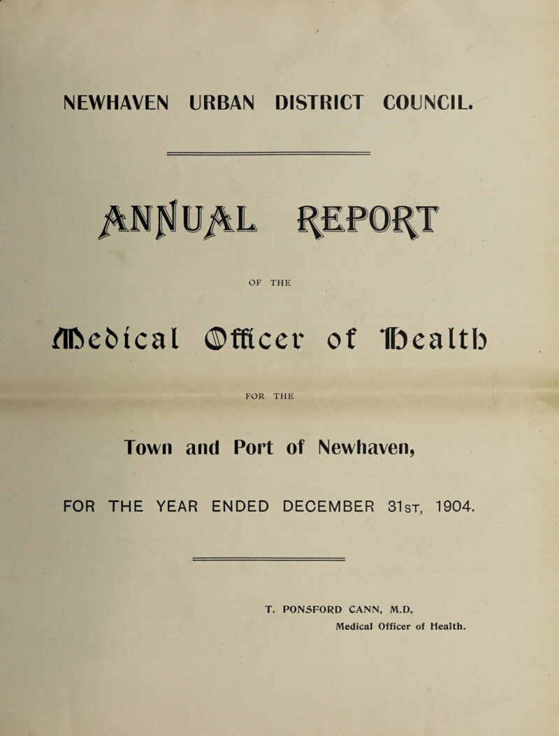 NEWHAVEN URBAN DISTRICT COUNCIL. /Tfte^ical ©tftcer of IDealtb FOR THE Town and Port of Newhaven, FOR THE YEAR ENDED DECEMBER 31st. 1904. T. P0N5F0RD CANN, M.D. Medical Officer of Health.