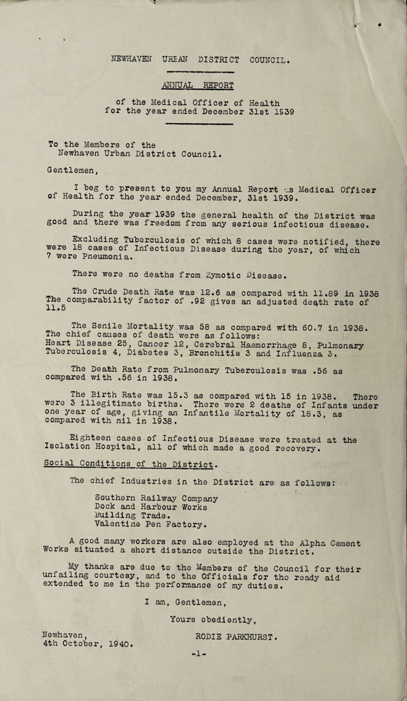 3 NEWHAVEN URBAN DISTRICT COUNCIL. ANNUAL REPORT of the Medical Officer of Health for the year ended December 31st 1939 To the Members of the Newhaven Urban District Council. Gentlemen, I beg to present to you my Annual Report us Medical Officer of Health for the year ended December, 31st 1939. During the year 1939 the general health of the District was good and there was freedom from any serious infectious disease. Excluding Tuberculosis of which 8 cases were notified, there were 18 cases of Infectious Disease during the year, of which 7 were Pneumonia. There were no deaths from Zymotic Disease. The Crude Death Rate was 12.6 as compared with 11.89 in 1938 The comparability factor of .92 gives an adjusted death rate of 11.5 The Senile Mortality was 58 as compared with 60.7 in 1938. The chief causes of death were as follows: Heart Disease 25, Cancer 12, Cerebral Haemorrhage 8, Pulmonary Tuberculosis 4, Diabetes 3, Bronchitis 3 and Influenza 3. The Death Rate from Pulmonary Tuberculosis was .56 as compared with .56 in 1938, The Birth Rate was 15.3 as compared with 15 in 1938. There were 3 illegitimate births. There were 2 deaths of Infants under one year of age, giving an Infantile Mortality of 18.3, as compared with nil in 1938. Eighteen cases of Infectious Disease were treated at the Isolation Hospital, all of which made a good recovery. Social Conditions of the District. The chief Industries in the District are as follows: Southern Railway Company Dock and Harbour Works Building Trade. Valentine Pen Factory. A good many workers are also employed at the Alpha Cement Works situated a short distance outside the District. My thanks are due to the Members of the Council for their um ailing courtesy, and to the Officials for the ready aid extended to me in the performance of my duties. I am, Gentlemen, Yours obediently, Newhaven, RODIE PARKHURST. 4th October, 1940. -1-