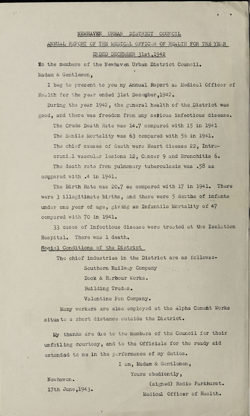 NEWHAVEN URBAN DISTRICT COUNCIL ANNUAL REPORT OF THE MEDIAL OFFICER OF HEALTH FOR THE YB-.R ENDED DECEMBER 31st ,1942 lo the members of the New haven Urban District Council* Madam & Gentlemen, I beg to present to you my Annual Report as Medical Officer of Health for the year ended 31st December,1942* During the year 1942, the general health of the District was good, and there was freedom from any seiious infectious disease. The Crude Death Rate was 14.7 compared with 15 in 1941 The Senile Mortality was 63 compared with 56 in 1941. The chief causes of death were Heart disease 22, Intra¬ cranial vascular lesions 12, Cancer 9 and Bronchitis 6. The death rate from pulmonary tuberculosis was ,58 as compared with .4 in 1941e The Birth Rate was 20*7 as compared with 17 in 1941. There were 3 illegitimate births, and there were 5 deaths of infants under one year of age, giving an Infantile Mortality of 47 compared with 70 in 1941. 33 cases of Infectious disease were treated at the Isolation Hospital. There was 1 death. Social Conditions of the District The chief industries in the District are as followsJ- Southern RailWoy Company Dock & Harbour Works. Building Trades. Valentine Pen Company. Many workers are also employed at the Alpha Cemeht Works situate a short distance outside the District. My thinks are duo to the members of the Council for thoir unfailing courtesy, and to the Officials for the ready aid extended to me in the performance of my duties. I am, Madam & Gentlemen, Yours obediently, New haven. • (signed) Rodie Parkhurst. 17th June,1943. Medical Officer of Health.