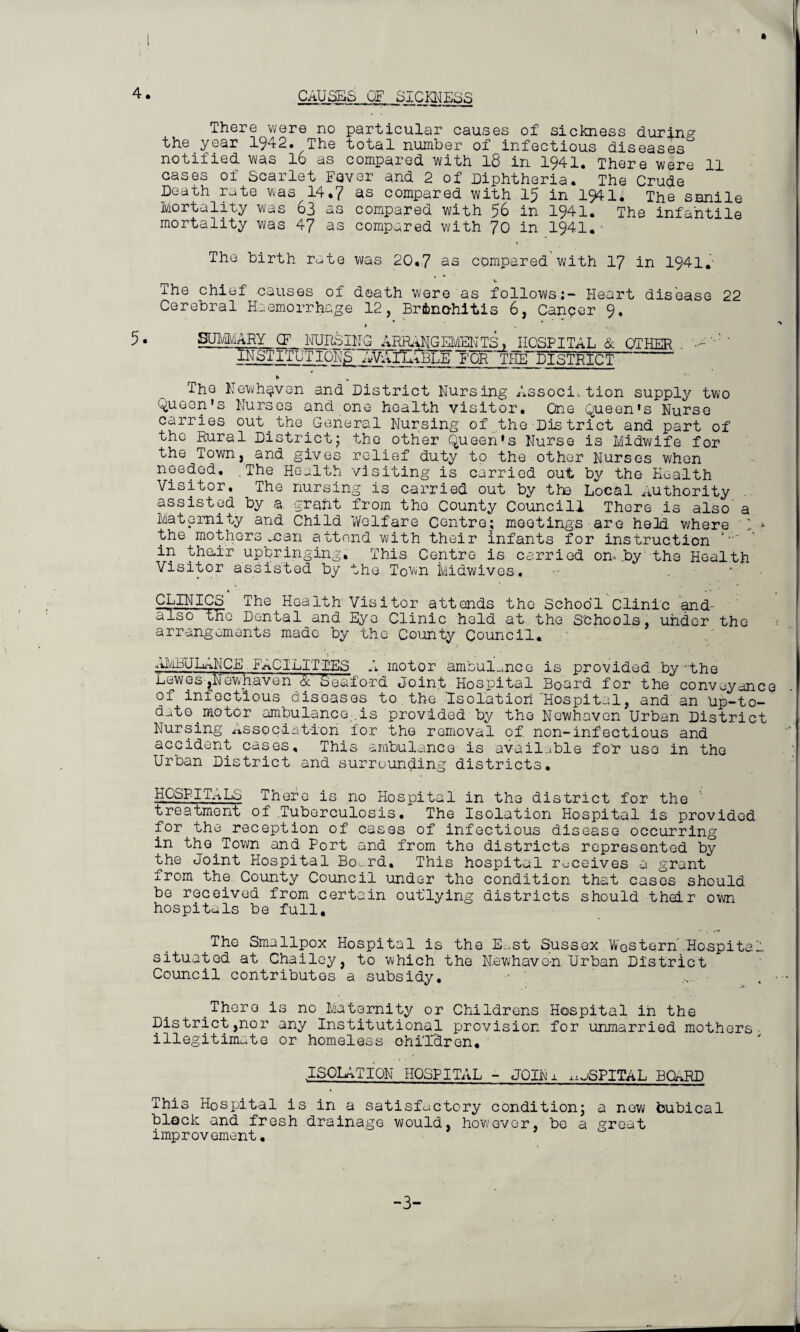 4 • CAUSES OF SICjgjESS There were no particular causes of sickness during the year 1942. The total number of infectious diseases notified was 16 as compared with 18 in 1941. There were 11 cases of Scarlet Fever and 2 of Diphtheria. The Crude Death rate was 14.7 as compared with 15 in 1941. The senile Mortality was 63 as compared with 56 in 1941. The infantile mortality was 47 as compared with 70 in 1941.■ The birth rate was 20.7 as compared with 17 in 1941. The chief causes of death were as follows:- Heart disease 22 Cerebral Haemorrhage 12, Bronchitis 6, Cancer 9. 5. SUMMARY OF KUUSING AER^GEMENTS » HOSPITAL & OTHER - •■•••' IICTrrUTIQNj^^yWnitBLE FOR THE DISTRICT ' * The Newhaven and District Nursing Association supply two Queen's Nurses and one health visitor. One Queen's Nurse carries out.the.General Nursing of the-District and part of the Rural Districtj the other Queen's Nurse is Midwife for the Town, and gives relief duty to the other Nurses when needed. .The Health visiting is carried out by the Health Visitor. The nursing is carried out by the Local Authority assisted by a grant from the County Councill There is also’ a Maternity and Child Welfare Centre; meetings are heid where ’ * the mothers man attend with their infants for instruction in theur upbringing. This Centre is carried on. .by the Health Visitor assisted by the Town kidwives. . ‘ • CLINICS The Health Visitor attends the School Clinic and- alsothe Dental and Eye Clinic held at the schools, under the arrangements made by the County Council. AMBULANCE FACILITIES A motor ambulance is provided by -the Dewes jiMewnaven & Sea-ford Joint Hospital Board for the conveyance of infectious disoases to the 'Isolation 'Hospital, and an Up-to- date motor ambulance .is provided by the Newhavon Urban District Nursing Association for the removal of non-infectious and accident cases. This ambulance is available fo'r use in the Urban District and surrounding districts. HCSPIT.1.LS There is no Hospital in the district for the treatment of Tuberculosis. The Isolation Hospital is provided for the reception of cases of infectious disease occurring in the.Town and Port and from the districts represented by the Joint Hospital Bo<..rd, This hospital receives a grant from the County Council under the condition that cases should be received from certain outlying districts should their own hospitals be full. The Smallpox Hospital is the E.st Sussex Western Hospital situated at Chailey, to which the N.ewhave-n Urban District Council contributes a subsidy. ...... . • There is no Maternity or Childrens Hospital in the District,nor any Institutional provision for unmarried mothers illegitimate or homeless ohi'l'dren, ISOLATION HOSPITAL - JOINi ^aSPITAL BCARD This Hospital is in a satisfactory condition; a new bubical block and fresh drainage would, however, be a great improvement. -3-