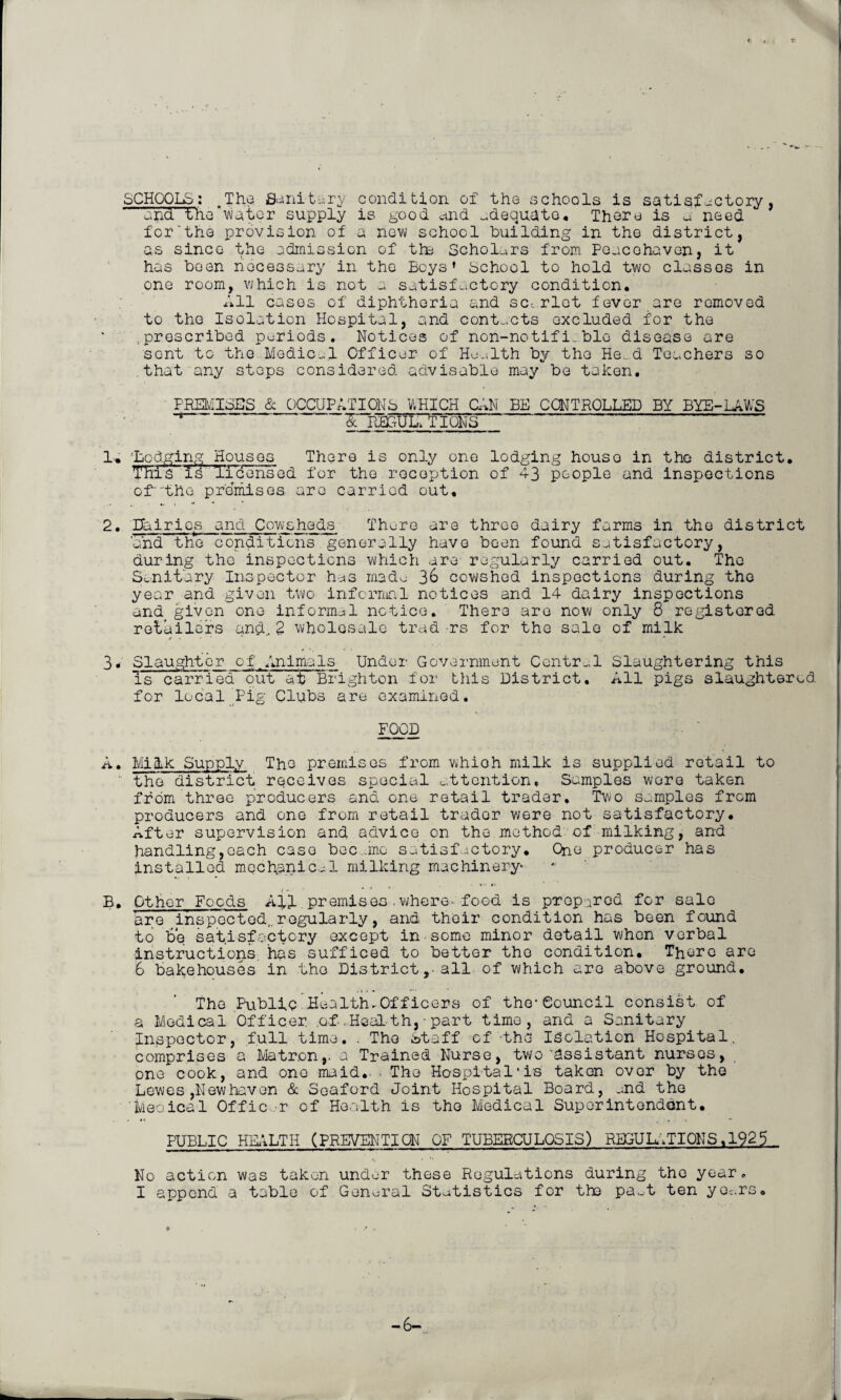 SCHOOLS: .The Sanitary condition of the schools is satisfactory, end' the “'water supply is good and adequate. There is a need for'the provision of a now school building in the district, as since the admission of tin Scholars from Peacohaven, it has been necessary in the Beys’ School to hold two classes in one room, which is not a satisfactory condition. All cases of diphtheria and sc-, riot fever are removed to the Isolation Hospital, and contacts excluded for the .prescribed periods. Notices of non-notifi_ble disease are sent to the. Medical Officer of Health by the He..d Teachers so that any steps considered advisable may be taken. PREMISES & OCCUPATIONS WHICH CAN BE CONTROLLED BY BYE-LAWS ' £ REGULATIONS ' 1. Lodging Houses There is only one lodging houso in the district. THis id Ticensed for the reception of 43 people and inspections ofthe premises are carried out, 2. Dairies and Cowsheds There are three dairy farms in the district and the conditions generally have been found satisfactory, during the inspections which are regularly carried out. The Sanitary Inspector has made 36 cowshed inspections during the year and given two informal notices and 14 dairy inspections and>given one informal notice. There are now only 8 registered retailers and, Z wholesale trad rs for the sale of milk «*.<■' *■ 3. Slaughtor of,AnimaIs Under Government Central Slaughtering this is carried out at Brighton for this District. All pigs slaughtered, for local Pig Clubs are examined. FOOD A. Milk Supply The premises from which milk is supplied retail to the district receives special attention. Samples were taken from three producers and one retail trader. Two samples from producers and one from retail trader were not satisfactory. After supervision and advice on the method of milking, and handling,each caso bee..me satisfactory. One producer has installed mechanical milking machinery* B. Other Foods All.premises.where-food is prepared for sale are inspected,, regularly, and their condition has been found to be satisfactory except in some minor detail when verbal instructions, has sufficed to better tho condition. There are 6 bakehouses in tho District ,■ all of which are above ground. The Public Health-Officers of the-Council consist of a Medical Officer .of .Health, ■ part time, and a Sanitary Inspector, full time. . Tho totaff of the isolation Hospital, comprises a Matron,, a Trained Nurse, two assistant nurses, one cook, and one maid.. ■ The Hospital'is taken over by the Lewes ,Newhaven & Seaford Joint Hospital Board, end the Meoical Offic r of Health is tho Medical Superintendent. PUBLIC HEALTH (PREVENTION OF TUBERCULOSIS) REGULATIONS.1925 No action was taken under these Regulations during the year,. I append a table of General Statistics for the pa_t ten yoc.rs. -6-