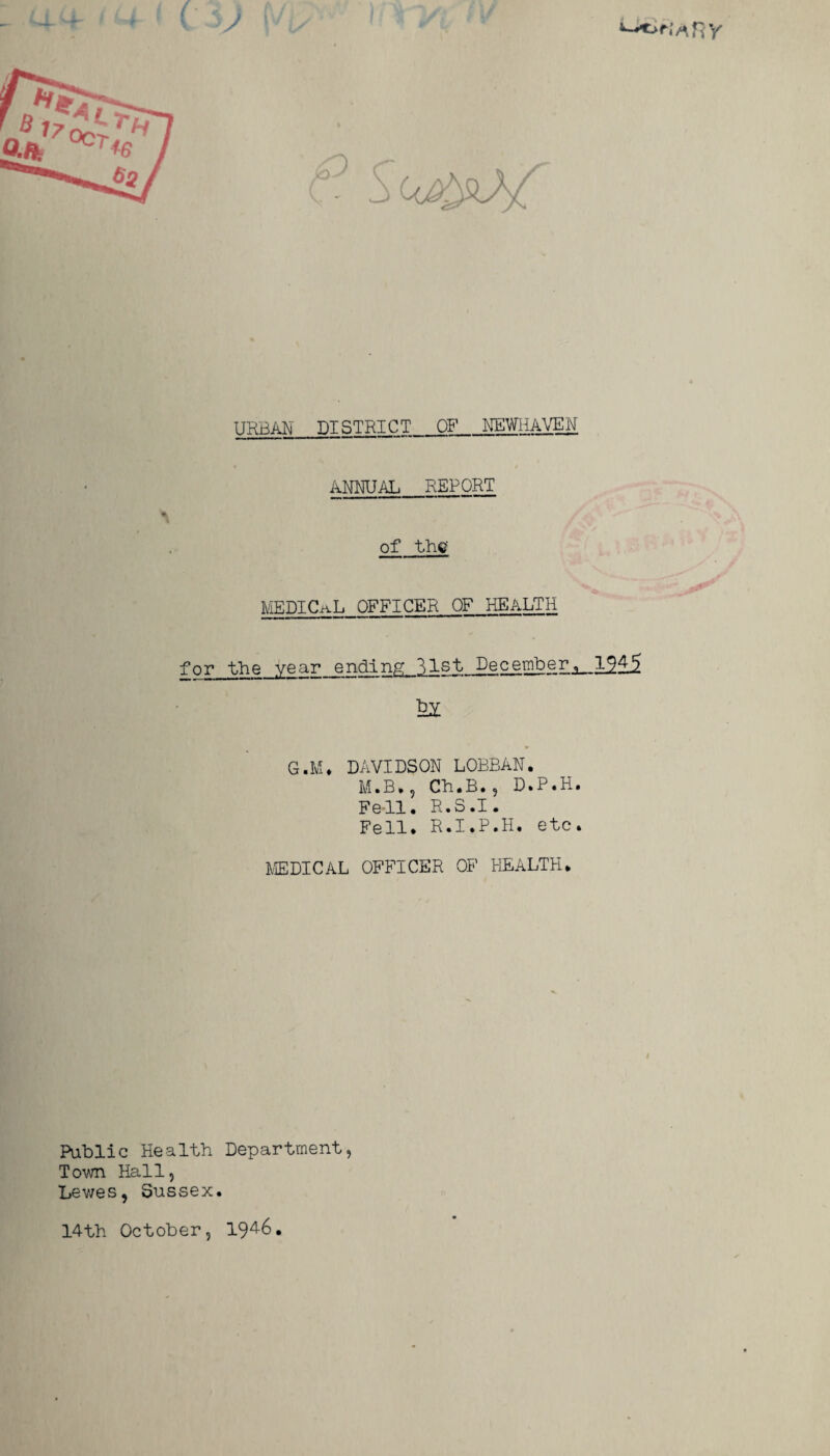 - M-Hh URBAN DISTRICT OF NEWHAVEN ANNUAL REPORT MEDTCuL OFFICER OF HEALTH for the year ending..3.1st_DecemberJL_1^4^ G.M. DAVIDSON LOBBAN. M.B., Ch.B., D.P.H. Fell. R.3.I. Fell. R.I.P.H. etc. MEDICAL OFFICER OF HEALTH. Public Health Department, Town Hall, Lewes, Sussex. 14th October, 194-6.