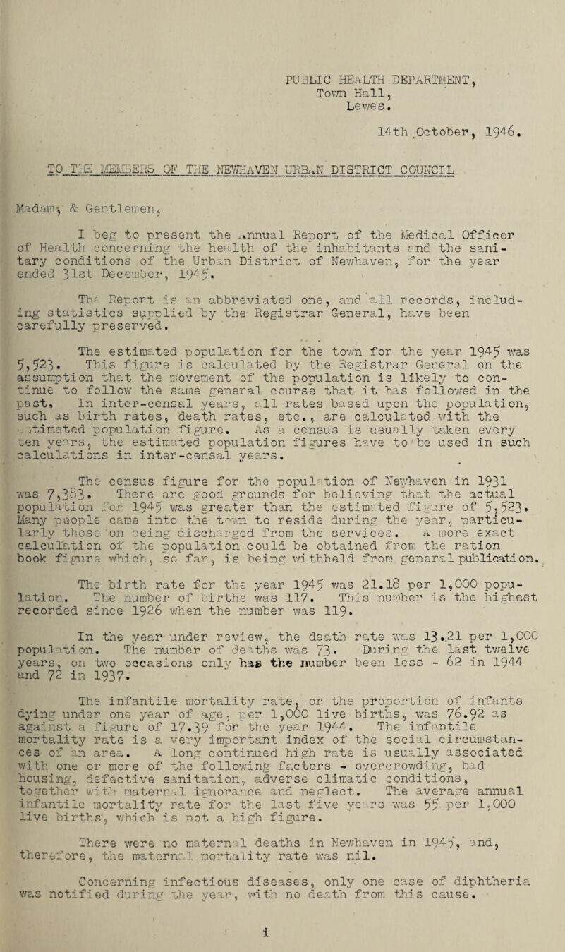PUBLIC HEALTH DEPARTMENT, Town Hall, Lewes. 14th .October, 1946. TO TIE MEMBERS OF THE NEWHAVEN URB..N DISTRICT COUNCIL Mad air-, & Gentlemen, I beg to present the annual Report of the Medical Officer of Health concerning the health of the inhabitants and the sani¬ tary conditions of the Urban District of Newhaven, for the year ended 31st December, 1945* Th Report is an abbreviated one, and all records, includ¬ ing statistics supplied by the Registrar General, have been carefully preserved. The estimated population for the town for the year 1945 was 5,523* This figure is calculated by the Registrar General on the assumption that the movement of the population is likely to con¬ tinue to follow the same general course that it. has followed in the past. In inter-censal years, all rates based upon the population, such as birth rates, death rates, etc., are calculated with the ■. stimated population figure. As a census is usually taken every uen years, the estimated population figures have toJbe used in such calculations in inter-censal years. The census figure for the population of Newhaven in 1931 was 7,383. There are good grounds for believing that the actual population for 1945 was greater than the estimated figure of 5?523* Many people came into the town to reside during the year, particu¬ larly those on being discharged from the services. a more exact calculation of the population could be obtained from the ration book figure which, so far, is being withheld from general publication. The birth rate for the year 1945 was 21.18 per 1,000 popu¬ lation. The number of births was 117* This number is the highest recorded since 1926 when the number was 119* In the year under review, the death rate was 13*21 per 1,000 population. The number of deaths was 73* During the last twelve years, on two occasions only hag the number been less - 62 in 1944 and 72 in 1937* The infantile mortality rate, or the proportion of infants dying under one year of age, per 1,000 live births,Was 76.92 as against a figure of 17*39 for the year 1944. The infantile mortality rate is a very important index of the social circumstan¬ ces of an area. a long continued high rate is usually associated with one or more of the following factors - overcrowding, bad housing, defective sanitation, adverse climatic conditions, together with maternal ignorance and neglect. The average annual infantile mortality rate for the last five years was 55 per 1,000 live births, which is not a high figure. There were no matern:::l deaths in Newhaven in 1945? and, therefore, the maternal mortality rate was nil. Concerning infectious diseases, only one case of diphtheria was notified during the year, with no death from this cause.