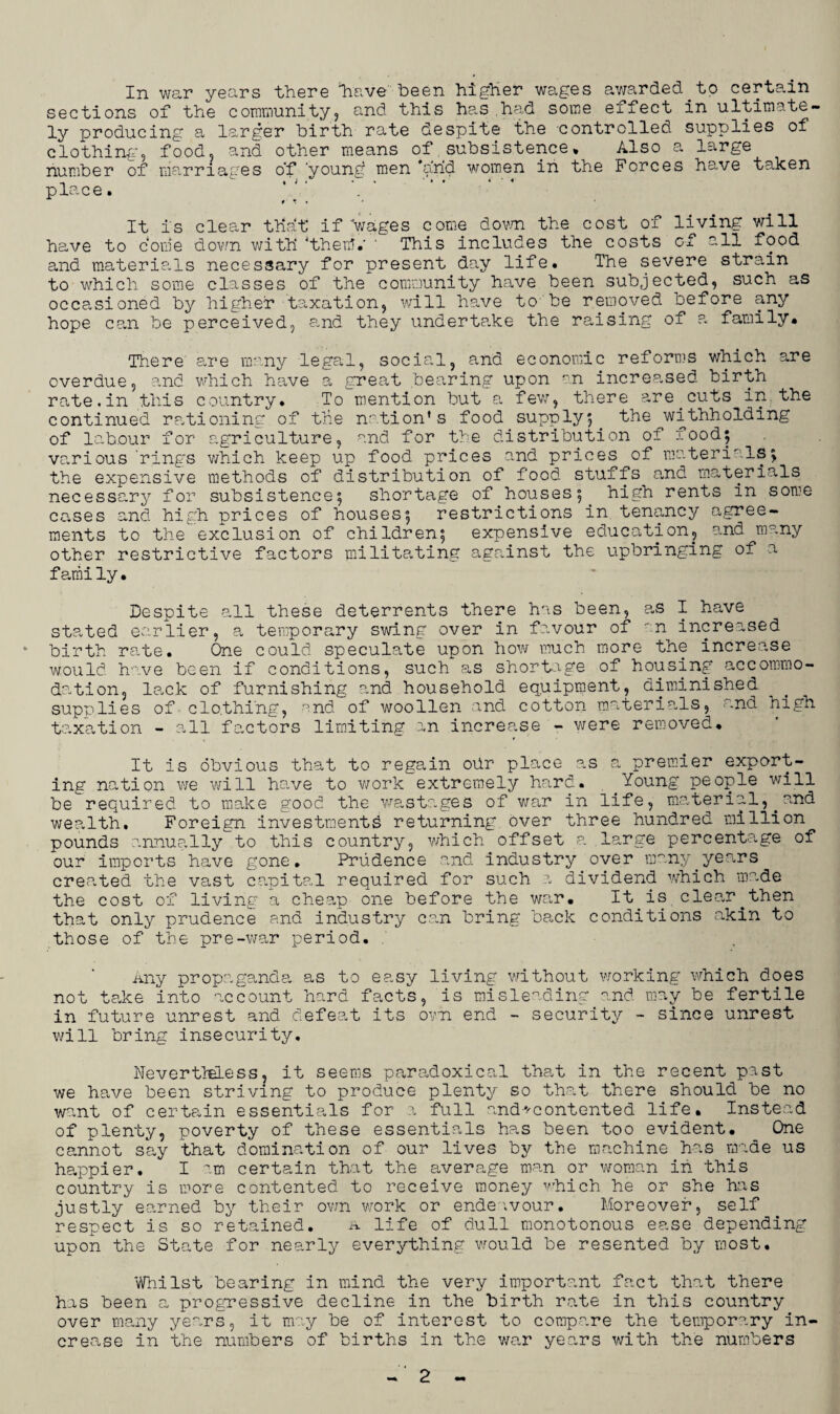 In war years there have been higher wages awarded.to certain sections of the community, and this has.had some effect in ultimate¬ ly producing a larger birth rate despite the controlled supplies of clothing-, food, and other means of subsistence* Also a large number of marriages o'f 'young men arid women in the Forces have taken place. 0 ' » * * It is clear that if wages come down the cost of living will have to dome down with then?.’ ' This includes the costs of all food and materia.ls necessary for present day life. The severe strain to which some classes of the community have been subjected, such as occasioned by higher taxation, will have to- be removed before any hope can be perceived, and they undertake the raising of a family. There are many legal, social, and economic reforms which are overdue, and which have a great bearing upon an increased birth rate.in this country. To mention but a few, there are.cuts in the continued rationing of the nation’s food supply} the withholding of labour for agriculture, and for the distribution of food; various 'ring’s which keep up food prices and prices of materials; the expensive methods of distribution of food stuffs and materials necessary for subsistence; shortage of houses; high rents in some cases and high prices of houses; restrictions in tenancy agree¬ ments to the exclusion of children; expensive education, and many other restrictive factors militating against the upbringing of a fami ly. Despite all these deterrents there has been, as I have stated earlier, a temporary swing over in favour of an increased * birth rate. One could speculate upon how much more the increase would have been if conditions, such as shortage of housing accommo¬ dation, lack of furnishing and household equipment, diminished supplies of clo.thi'ng, and of woollen and cotton materials, and high taxation - all factors limiting an increase - were removed. It is obvious that to regain ohr place as a premier export¬ ing nation we will have to work extremely hard. Young people will be required to make good the wastages of war in life, material,.and wealth. Foreign investments returning over three hundred million pounds annually to this country, which offset a large percentage of our imports have gone. Prudence and industry over many years cremated the vast capital required for such a dividend which made the cost of living a cheap one before the war. It is clear^then that only prudence and industry can bring back conditions akin to those of the pre-war period. any propaganda as to easy living without working which does not take into account hard facts, is misleading and may be fertile in future unrest and defeat its own end - security - since unrest will bring insecurity. NevertMLess, it seems paradoxical that in the recent past we have been striving to produce plenty so that there should be no want of certain essentials for a full and*'contented life. Instead of plenty, poverty of these essentials has been too evident. One cannot say that domination of our lives by the machine has made us happier. I am certain that the average man or woman in this country is more contented to receive money which he or she has justly earned by their own work or endeavour. Moreover, self respect is so retained. a life of dull monotonous ease depending upon the State for nearly everything would be resented by most. Whilst bearing in mind the very important fact that there has been a progressive decline in the birth rate in this country over many years, it may be of interest to compare the temporary in¬ crease in the numbers of births in the war years with the numbers