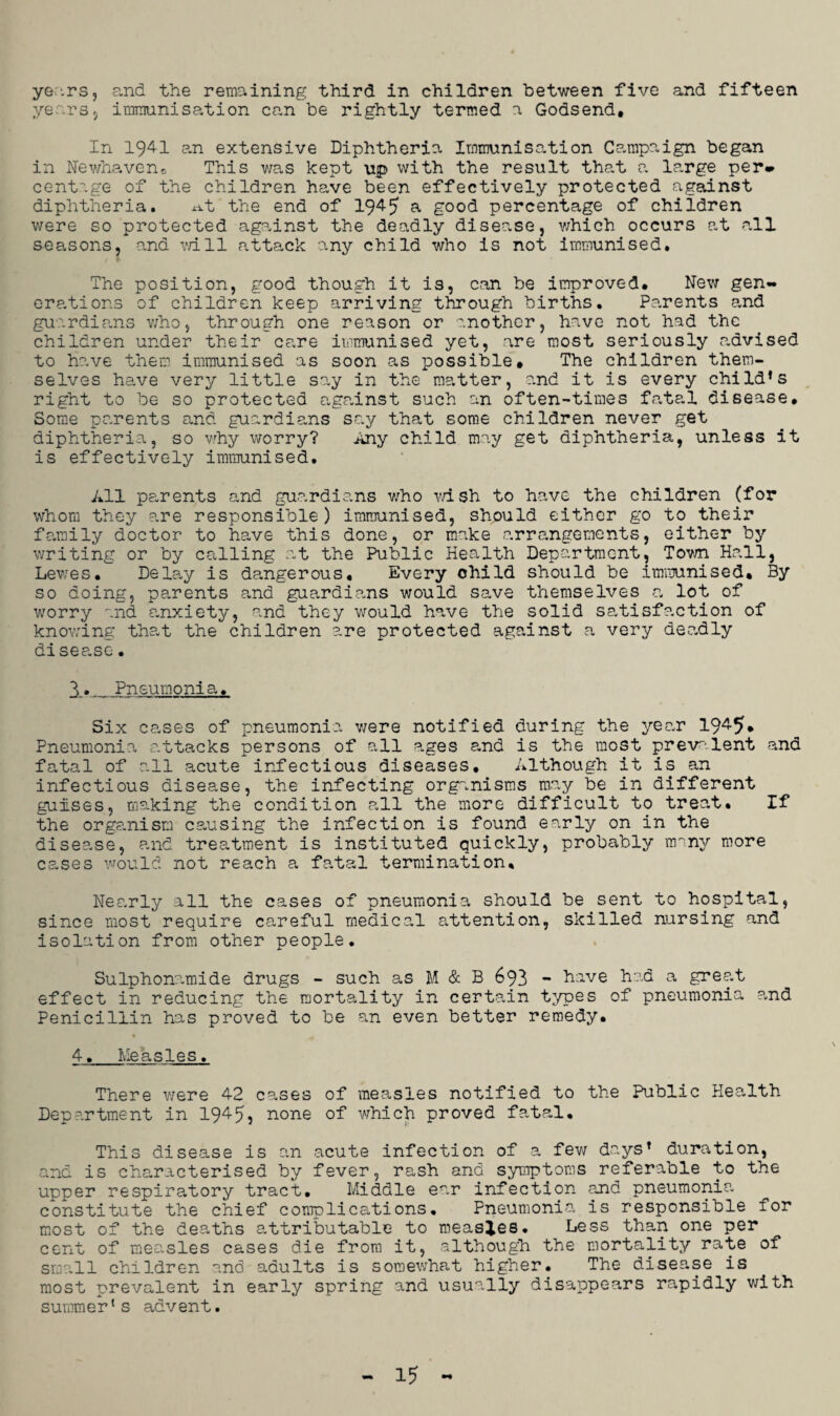 years, and the remaining third in children between five and fifteen years, immunisation can be rightly termed a Godsend, In 1941 an extensive Diphtheria Immunisation Campaign began in Newhaven, This was kept up with the result that a large per* centage of the children have been effectively protected against diphtheria. x-it the end of 194-5 a good percentage of children were so protected against the deadly disease, which occurs at all seasons, and vail attack any child who is not immunised. The position, good though it is, can be improved. New gen¬ erations of children keep arriving through births. Parents and guardians who, through one reason or another, have not had the children under their care immunised yet, are most seriously advised to have them immunised as soon as possible. The children them¬ selves have very little say in the matter, and it is every chiId*s right to be so protected against such an often-times fatal disease. Some parents and guardians say that some children never get diphtheria, so why worry? Any child may get diphtheria, unless it is effectively immunised. All parents and guardians who wish to have the children (for whom they are responsible) immunised, should either go to their family doctor to have this done, or make arrangements, either by writing or by calling at the Public Health Department, Town Hall, Lewes. Delay is dangerous. Every child should be immunised. By so doing, parents and guardians would save themselves a lot of worry and anxiety, and they would have the solid satisfaction of knowing that the children are protected against a very deadly disease. I*._Pneumonia. Six cases of pneumonia were notified during the year 194-5* Pneumonia attacks persons of all ages and is the most prevalent and fatal of all acute infectious diseases. Although it is an infectious disease, the infecting organisms may be in different guises, making the condition all the more difficult to treat. If the organism causing the infection is found early on in the disease, and treatment is instituted quickly, probably imny more cases would not reach a fatal termination. Nearly all the cases of pneumonia should be sent to hospital, since most require careful medical attention, skilled nursing and isolation from other people. Sulphonamide drugs - such as M & B 693 - have had a great effect in reducing the mortality in certain types of pneumonia and Penicillin has proved to be an even better remedy. 4. Measles. There were 42 cases of measles notified to the Public Health Department in 1945, none of which proved fatal. This disease is an acute infection of a few days1 duration, and is characterised by fever, rash and symptoms referable to the upper respiratory tract. Middle ear infection and pneumonia constitute the chief complications. Pneumonia is responsible for most of the deaths attributable to measles. Less than one per cent of measles cases die from it, although the mortality rate of small children and adults is somewhat higher. The disease is most prevalent in early spring and usually disappears rapidly with summer1s advent.