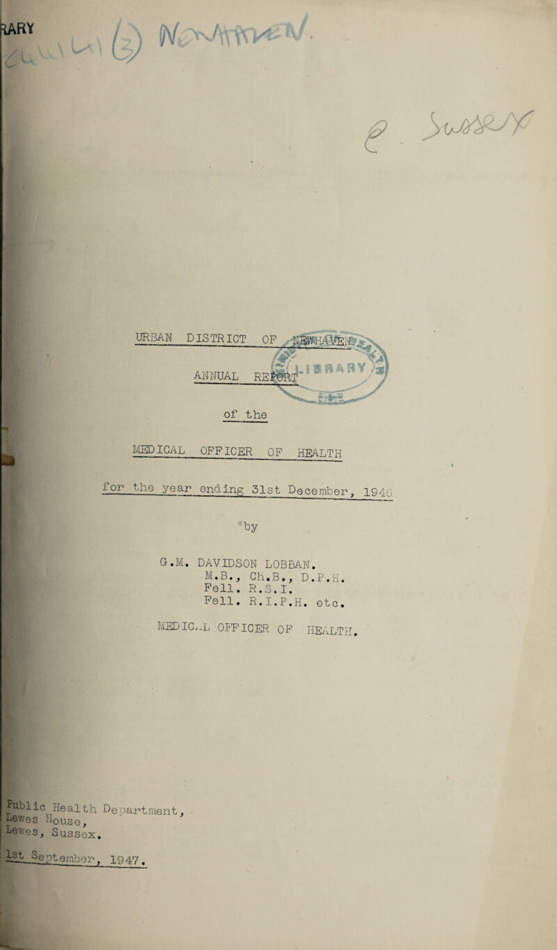 *ARY urban DISTRICT 0~ l£( * annual report of the MEDICAL OFFICER OF HBALTH for the year ending 51st December, 194G by G.M. DAVIDSON LOBRAN. M.B., Ch.B., D.P.H. Pell. R.S.I. Pell. R.I.P.H. etc. medical officer op health. fUbllc Health Department, Lewes H0Use, Lewes, Sussex. 1st September. 1947 .