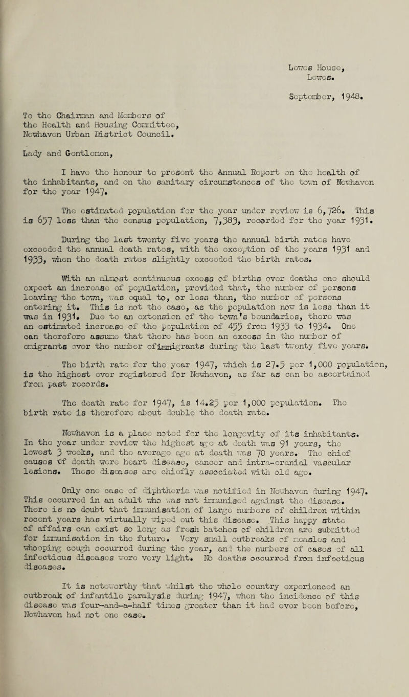 Loves House, Lcwc6* September, 1948, To tho Chairman and Membere of the Health and Housing Committee, Nevhaven Urban District Council, Lady and Gentlemen, I have tho honour tc present tho Annual Report on tho health of the inhabitants, and on the sanitary circumstances of tho town of Nevhaven for tho year 19^7* The estimated population for the year under reviov is 6,726, This is 657 less than the consus population, 7>383> recorded for the year 193* • During the last twenty five years the annual birth rates have exceeded tho annual death rates, with tho exception of the years 193^ an'-*- 1933, when the death rates slightly exceeded the birth rates, With an almost continuous oxcosa of births over deaths one should expect on increase of population, provided that, the number of persons leaving tho town, vas equal to, or less than, tho number of persons entering it. This is not tho case, as the population no is less than it was in 193^• Duo ^° to*1 extension of tho tovn,s boundaries, there vas an estimated increase of the population of 433 from 1933 to 1934* One can therefore assume that there has boon an excess in the number of emigrants over tho number of immigrants during tho last twenty five years, Tho birth rate for tho year 19^7? which is 27*3 per 1,000 populatio is tho highest ever registered for Nevhaven, as far as can be ascertained from past records. The death rate for 1947? is 14.23 por 1,000 population, Tho birth rate is therefore about double the death rate, Nevhaven is a place noted for tho longevity of its inhabitants. In the year under reviov tho highest ego at death vas 91 years, the lovest 3 weeks, and the average age at death vas ~J0 years. The chief causes 'Cf death wore heart disease, cancer and intra-cranial vascular lesions. These diseases are chiefly associated with old ago. Only one case of diphtheria vas notified in Nevhaven during I947. This occurred in an adult who ..as not immunised against tho disease. There is no doubt that immunisation of large numbers of chUdron within roccnt yoars has virtually wiped out this disease. This happy state of affairs can exist so long as fresh batches of children are submitted for immunisation in the futuro. Very small outbreaks of measles and vhooping cough occurrod during the year, and the numbers of cases of all infectious diseases wore very light. No deaths occurrod from infectious diseases. It is noteworthy that whilst the whole country experienced an outbroak of infantile paralysis during 1947, when the incidence of this disease vas f'our~and~a-half tines greater than it had over been before. Nov/haven had not one ease.