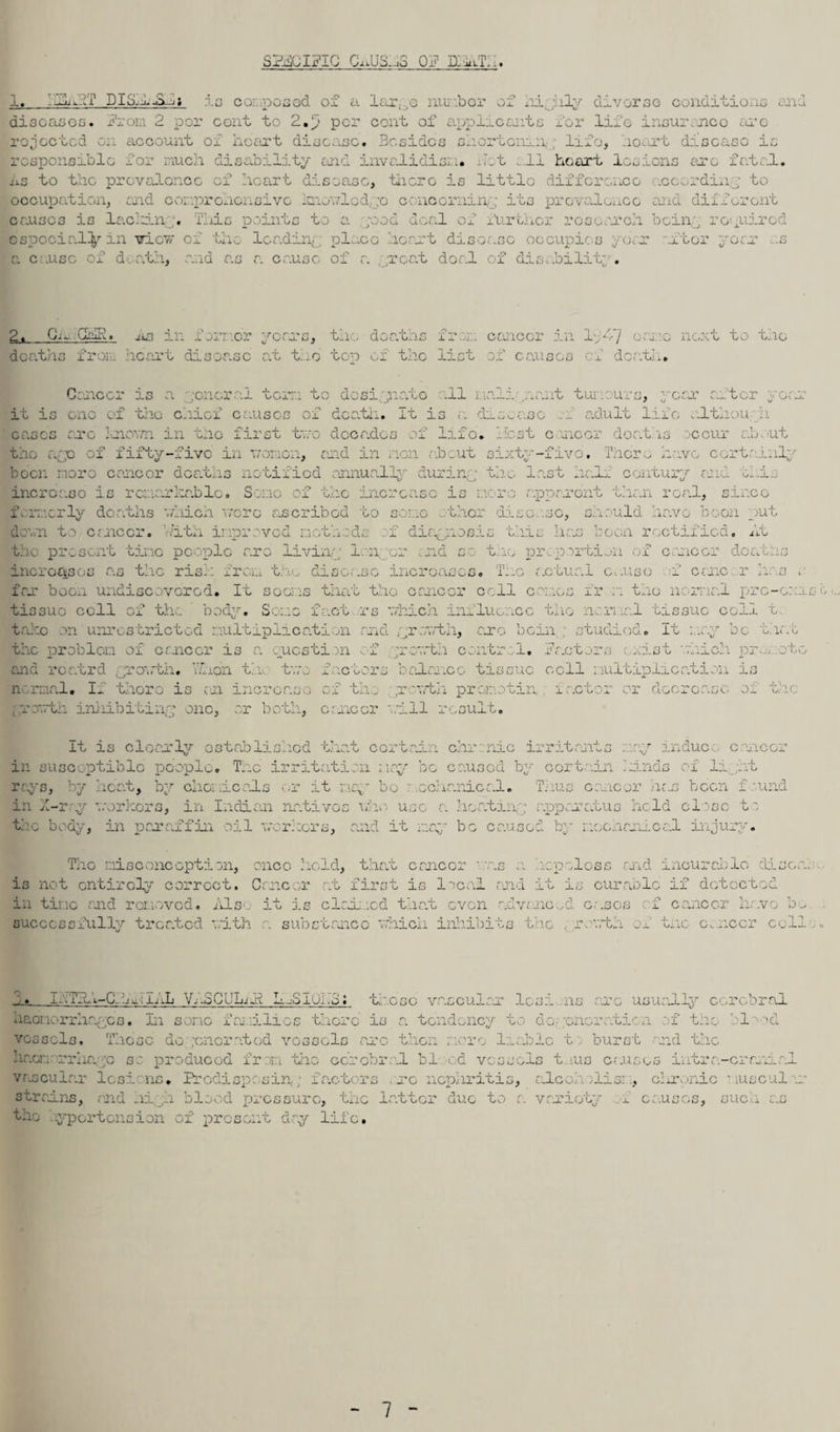 1. 11 IT DISH SHjiF.lG Oii.ljD.-id OF D.-uiT,.. is co: posed of a lar..,c nunbor of hi hly diverse conditions and diseases, from 2 per cont to 2.p per cent of applicants for life insurance are rejected on account or heart disease. Besides shortening life, hoart disease is responsible for much di lity and invalidism* -it . li heart lesions ere fatal. iiS to the prevalence of heart disease, there is little difference according to occupation, end eor.prohonsivc mewled.;o concerning its prevalence and different cruses is le.cliin . Tliic points to a . ;ood deal of further research being required especially in view or the leading plr.ee heart disease occupies year after yorr r.s a c .use of death, and as a cause of a ;;roat doal of dis.idlit’ . 2. Giu.GilR. jis in foiv.o’r years, tile deaths fra:, cancer in lp4'/ care next to the deaths from heart disease at the top of the list of causes of death. Cancer is a ;oncr a. tom to dosi jiato all tali lant tumours, year after it is one of the chief causes of death. It is a disease adult lane alth a eases arc 3oiown in tao first two decades of lifo. Host oncer doaths occur ab.-ut the apo of fifty-five in women, and in non about sixty-fiv tru 1o o •« n s o There have certainly -e, coiidijc,/ riii'ww c.. ._l,j apparent than real, since .> .JCj on .ould been more cancer doaths notified annually during increase is remarkable. Some of the increase is me formerly deaths which wore ascribed to some thor disc .so, siiouia navo soon puw damn to cancor. With improved n 1 - di , . >sis thic h us 1 eon rectified, At the present tine people nro living longer end co the proportion of cancer doaiths increases as the rise: from tno disease increases. The actual c>.uso f cane, r has . far boon undiscovered. It soems that the cancel' cell comes fr n the normal prc-c::i tissue cell of the body. Some fact rs which influence the ncrnal tissue coll t take on unrestricted nultiplioation and growth, arc bein studied. It may be t.iat the problem of cancer is a question f growth cor.tr.: 1. Factors ..net which pn rowth. vL on th two factors balance tissue cell multiplication is normal. I* there is an increase of th. prowtii premotin iactor or decrease, oj. the yrowth inhibiting one, or both, cancer '..111 result. It is clearly established that certain chronic irritants rosy induce c necr in susceptible people. The irritation may be caused by certain kinds of light rays, by heat, by chemicals or it may bo mechanical. Thus cancer hejj been found in X-ray workers, in Indian natives who use a heating apparatus held close to the body, in paraffin oil workers, and it may be caused by mechanical injury. The ni so one option, once hold, that cancer “.as a. hcpoloss and incur able disca is not entirely correct. Cancer at first is local and it is curable if detected in time and removed. /Iso it is claimed that even advanced eases of cancer have be successfully treatod with a substance which inhibits t ic , rowth of the cancer cell 3. x-.Tli-Cl^ilL V;.3CUhil L.Sijhb; those vascular lesi ns arc usually cerebral haemorrhages. In some faj.iili vessels. These degenerated ka.cn •rrhayc sc produced fr m os there is a tendency to do; oncratica of the vessels arc then more Indie tburst and the the cerebral bled vessels t.us causes intra bl -nd -cram; vascular lesions strains, and ni , the ’.yportension . Predisposing fa.ctors ore nephritis, .i blood pressure, the latter due to a of present day life. ale lisi , chronic muse il . variety 1 causes, sues as