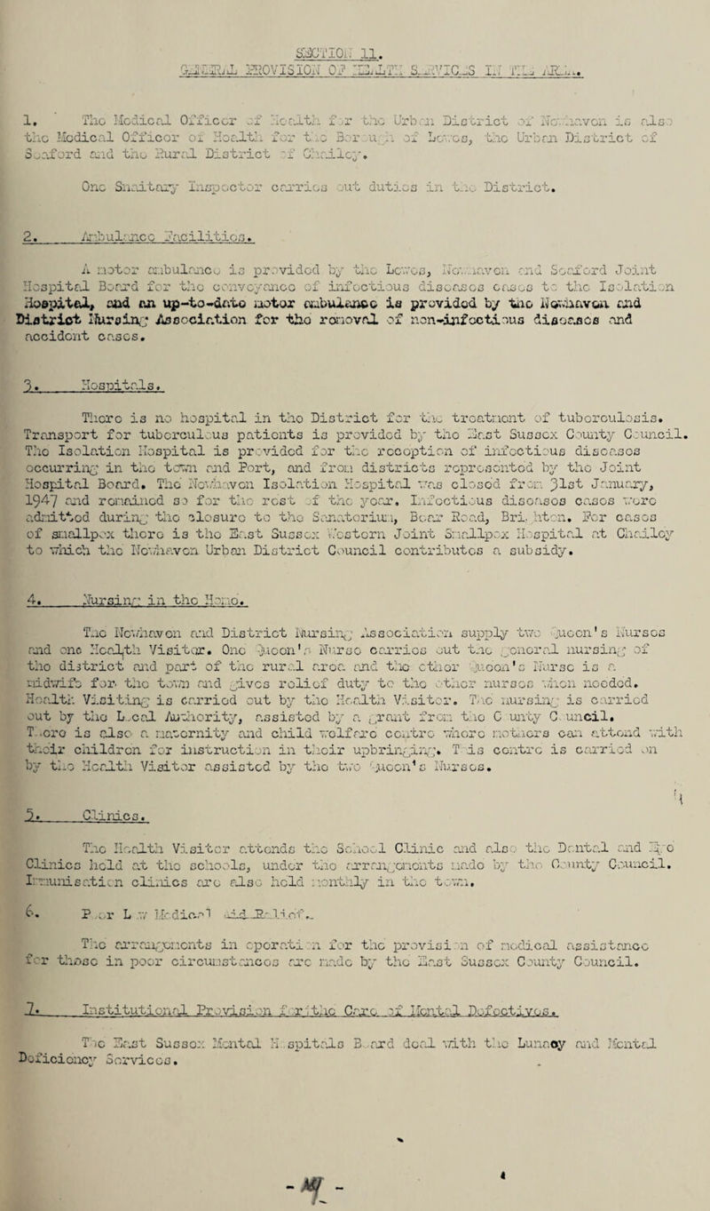 AHlIblL PHOVlSIOA OP .1 XxjjXj X t-m: s IVICES II-I PI _ j ARla. 1. Tho Medical Officer of Health f er the Urban Di the Medical Officer ox Health for t :.e Bar u .. of Lewo Seaford and the Aural District -f Gh.rd.ley. strict of Nowhavcin is s, the Urban District .also of One Snaitory Inspector carries out duties ...■. lino Do.s trio b. 2. Anhui' nee Facilities. A motor ambulance is provided by tho Lewes, Ifownaven end Seaford Joint Hospital Board for the conveyance of infectious diseases eases to the Isolation Hospital, and an up-to-into motor ambulance is provided by too Nownavoa and District Nursing Association for tho removal of non-infcctious diseases and accident cases. O jL* Hospitals. There is no hospital in tho District for the troatnent of tuberculosis. Transport for tuberculous patients is provided by the Hast Sussex Gamity Council. Tho Isolation Hospital is provided for the roeoption of infectious disoasos occurring in the town and Port, and from districts represented by tho Joint Hospital Board. Tho Newhaven Isolation Hospital was closo’d from 31st January, 1947 and remained so for tho rest of the year. Infectious disoasos cases wore admitted during tlio closure to tho Sanatorium, Bear Hoad, Bri, hten. For canes of smallpox there is tho East Sussex Western Joint Smallpox Hospital at Chailcy to which the Newhaven Urban District Council contributes a subsidy. 4._Nursinn in the Ho .0. Tnc Newhaven and District Nursing Association supply two neon's Nurses and one Health Visitor. One -juoon'o Nurse carries out tnc gonoral nursing of tho district and pari of the rural area, and the ether 'noon's Nurse is r. midwife for. the town and gives relief duty to tho other nurses when needed. Health Visiting is carried cut by tho Health Visitor. Tnc nursing is carried out by tho L.cal Authority, assistod by a. grant from the C unty C uncil. T .cro is also a. na-ornity and child welfare centre where mothers can attend with thefr children for instruction in their upbringing. T is centre is carried on by tho Health Visitor assisted by tho two guccn'c Nurses. M Clinics The Health Visitor attends the School Clinic and also the Dental and .ggo Clinics held at tho schools, under tho arrangements ua.de by tho County Council. Immunisation clinics are also held monthly in tho town. 6, P .or L Medical •xid_Ea.li.of.. Tiic arrangements in cpcrati n for the provision of nodical assistance for those in poor circumstances arc made by tho East Sussex County Council. i. Institutional Provision f rithc Care of Mental Defectives. The East Sussex Mental H.spitals B and deal with the Lunacy and Mental Deficiency Services.