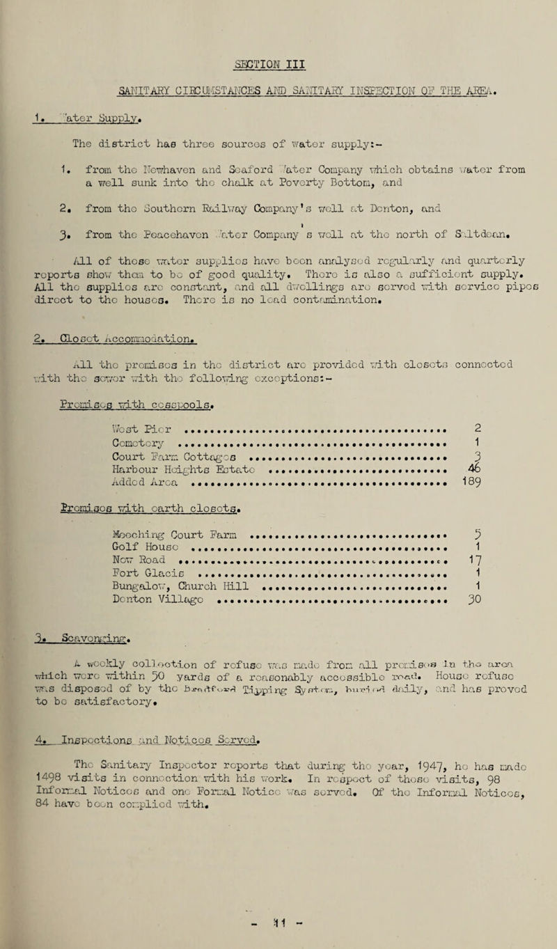 SANITARY CIBCtMSTANCES AND SANITARY INSPECTION OF THE AREA. 1. 'atcr Supply. The district has three sources of water supply 1# from the Newhaven and Seaford 'ator Company which obtains 'water from a well sunk into tho chalk at Poverty Bottom, and 2. from tho Southern Railway Company’s well at Denton, and t 3» from the Peacehavcn 'at or Company s woll at tho north of Salt dean. All of those water supplies have boon analysed regularly ana quarterly reports show than to be of good quality. Thoro is also a sufficient supply. All tho supplies arc constant, and all dwellings arc served with service pipe direct to the houses. There is no lead contamination. 2. Closet nccomnonation. All the premises in the district arc provided with closets connected with the sower with tho following cxcoptions:- Premisos with cesspools. West Pier ..2 Cemetery .. 1 Court Parm Cottages .. 3 Harbour Heights Estate .. 46 Addcd Area 189 Premises with earth closets. Mooching Court Parm ..... • • • 3 Golf House 1 Now Road .. . 17 Port Glacis . 1 Bungalow, Church Hill .. 1 Denton Village .. 30 3. Scavonming. L weekly collection of refuse was made from all premises In tho arm which were within 50 yards of a reasonably accessible ro«d. House refuse was disposed of by the £>jm Tipping % shorn, bu-eioA daily, and has proved to bo satisfactory. 4. Inspections and Notices Served. The Sanitary Inspector reports that during tho year, I947, he has made 1498 visits in connection with his work. In respect of those visits, 98 Informal Notices and one Formal Notice was served. Of tho Informal Notices, 84 have boon complied with.