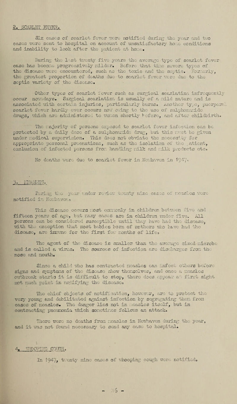 2. 3CAELET FEVER. Six cases of scarlet fever r/cre notified during the year and two eases '.•ere sent, to hospital on account of unsatisfactory ho :o conditions and inability to look after the patient at homo* During the 1 .st twenty five years the average type of scarlet fever case has become progressively roll dor. Before that time severe typos of the disease were encountered, such as the toxic and the septic. Formerly, the greatest proportion of deaths due to scarlet fever were due to the septic variety of the disease. Other types of scarlet fever such, as surgical scarlatina infrcqucntly occur nowadays. Surgical scarlatina is usually of a mild nature and is associated with certain injuries, particularly burns, another tyro, puerperr scarlet fever hardly over occurs now owing to the uoo of sulphonc-ri.de drugs, which are administered to women shortly before, and after childbirth. The majority of persons exposed to scarlet fever infection can be protected by a daily dose of a sulphonamidc drug, but this must be given under medical supervision. This docs not obviate the necessity for appropriate personal precautions, such as the isolation of tho atient, exclusion of infected persons from handling milk and milk products etc. No deaths were duo to scarlet fever in .Nevhaven in 194'/* Q T •T.i K;T Tp O J- -- ‘ -■ *. During tl.o year v.ndor re dew twenty nine cases of moaslos were notified in Kcr.ir.vo> , This disease occurs m.oot commonly in children between five and fifteen years of ago, but many eases are in children under five. All persons can be considered susceptible until they have had the disease, with the exception that most babies born of mothers who have had the disease, are immune for the first few months of life. The agent of the disease is smaller than the average sized microbe and is called a virus* Tho sources of infection arc discharges from tho nose and mouth. Since a child who has contracted measles can infect others before signs and symptoms of tho disease show themselves, and once a moaslos outbreak starts it is difficult to stop, there docs appear a first sight not much point in notifying tho disease. The chief objects of notification, however, arc to protect tho very young and debilitated against infection by segregating them from eases of mcaGlos. Tho danger lies not in tcaslcs itself, but in contracting pneumonia which sometimes follows an attack. There were no deaths from measles in Newhaven during the year, and it was not found necessary to send any case to hospital. 4» ’TIPOPED COUTH. In i947> twenty nine cases of whooping cough were notified.