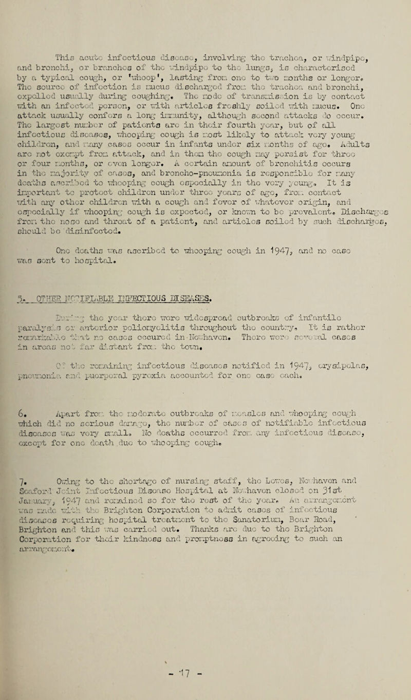 This acute infectious disease, involving the trachea, or windpipe, and bronchi, or branches of the windpipe to the lungs, is characterised by a typical cough, or *whoop‘, lasting from one to two months or longer0 The source of infection is oucus discharged from the trachea and bronchi, expelled usually during coughing. The node of transmission is by contact with an infected person, or with articles freshly soiled with mucus. One attack usually confers a long immunity, although second attacks do occur. The largest number of patients arc in their fourth year, but of all infectious diseases, whooping cough is most likely to attack very young children, and many eases occur in infants under six months of' age. Adults arc not oxcr.pt from attack, and in then the cough nay persist for throe or four months, or even longer. A certain amount of bronchitis occurs in the majority of casco, and broncho-pneumonia is responsible for many deaths ascribed to whooping cough especially in the very young'. It is important to protect children under throe years of ago, from contact with any other children with a cough and fever of whatever origin, and especially if whooping- cough is expected, or known to be prevalent. Dischargee from the nose and throat of a patient, and articles soiled by such discharges, should bo disinfected. One deaths was ascribed to whooping cough in 19^7^ a.nd no case was sent to hospital. OTHER NC'IFL.BLE INFECTIOUS DISEASES. paralyse r omarkalI in areas Dur'-g the year there wore widespread outbreaks of infantile s or anterior poliomyelitis throughout the country. It is rather Xo tl at r.o eases occurcd in• Nowhaven. There were several eases no', far distant fro:, the town. 0: the remaining infectious diseases notified in I947, erysipelas, pneumonia and puerperal pyrexia accounted for one ease each. 6. Apart fro:: the moderate outbreaks of which did no serious damage, the number of c diseases was very small. No deaths occurred measles and whooping cough ascs of notifiable infectious from any infectious disease, except for one death due to whooping cough. 7. 0.:ing to the shortage of nursing staff, the Lowes, Nowhaven and Seaforl Joint Infectious Disoaso Hospital at No:.'haven closed on 31st January, 1947 and remained so for the rest of the year. An arrangement was made with the Brighton Corporation to admit cases of infectious diseases requiring hospital treatment to the Sanatorium, Boar Send, Brighton and this was carried out. Thanks arc duo to the Brighton Corporation for their kindness and promptness in agreeing to such an arrangement. - *17