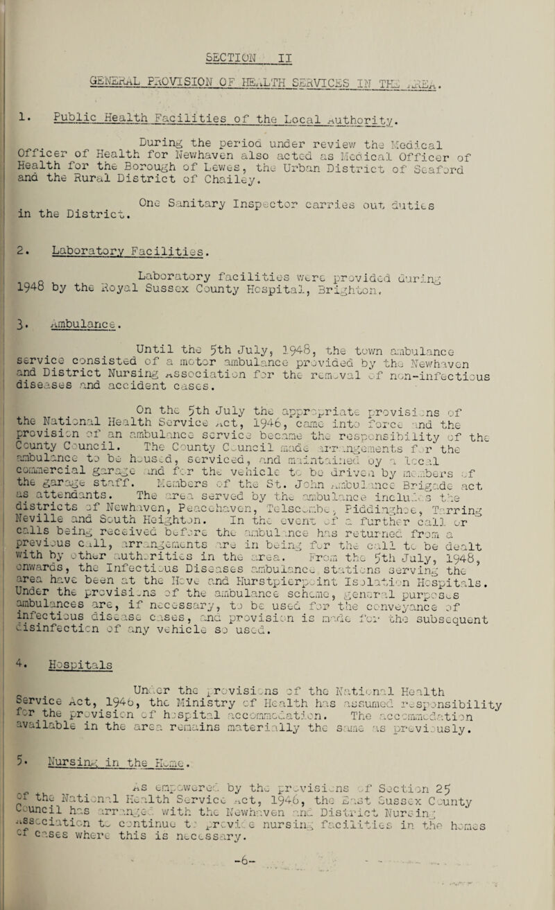 GENERaL PROVISION Or HEALTH SERVICES IN THE ,uUEa 1 • Public Health Facilities of the Local Miit.hnri_t.y. During the period under review the Medical Officer of Health for Newhaven also acted as Medical Officer of Health for the Borough of Lewes, the Urban District of Seaford and the Rural District of Chailey. One Sanitary Inspector carries out duties in the District. 2. Laboratory Facilities. Laboratory facilities were provided during 194o by the Royal Sussex County Hospital, Brighton. 3 ♦ ambulance. Until the July, 1948, the town ambulance service consisted of a motor ambulance provided by the Newhaven and District Nursing association for the removal of non-infectious diseases and accident cases. On the 5th July the appropriate provisions of Rnr’VI f'P apt ‘i QAp mr. -I n + ■Previn - , + U the National Health Service Act, 1946, came into force and the provision of an ambulance service became the responsibility of th* County Council. The County Council made arrangements far ambulance to be in us. commercial garage the garage staff. a, serviced, and rn and for the vehicle t Members of Lntained oy n local be driven by members ;f is attendants. The area served the St. John mobulance Brigade act by the ambui mclu. districts of Newhaven, Peacehaven, Telsconbe, Fiddinghoe Neville and South Heighten. In the even calls being received before the ambulance previous call, arrangements are in being : rrin- with by other the ;f a further cal], or has returned from a fur the call to be dealt authorities in the area. From the 5th July, 1946, onwards, the Infectious Diseases ambulance stations serving the area have beenat the Hove and Hurstpierpoint Isolation Hospitals. Under the provisions of the ambulance scheme, general purposes ambulances are, if necessary, to be used for the conveyance of infectious disease cases, and provision is made for the subsequent disinfection of any vehicle so used. 4. Hospitals Under the provisions of the National Health Service Act, 1946, the Ministry of Health has assumed responsibility for the provision of hospital accommodation. The accommodation available in the area remains materially the same as previously. 5• Nursing in the PUrne. c'f the National Council has arr xtsscciaticn to cf cases where As empowered by the provisions of Section 25 Health Service .mt, 1946, the East Sussex County angel with the Newhaven and District Nursing continue t: prcvice nursing facilities in the homes this is necessary. -6-