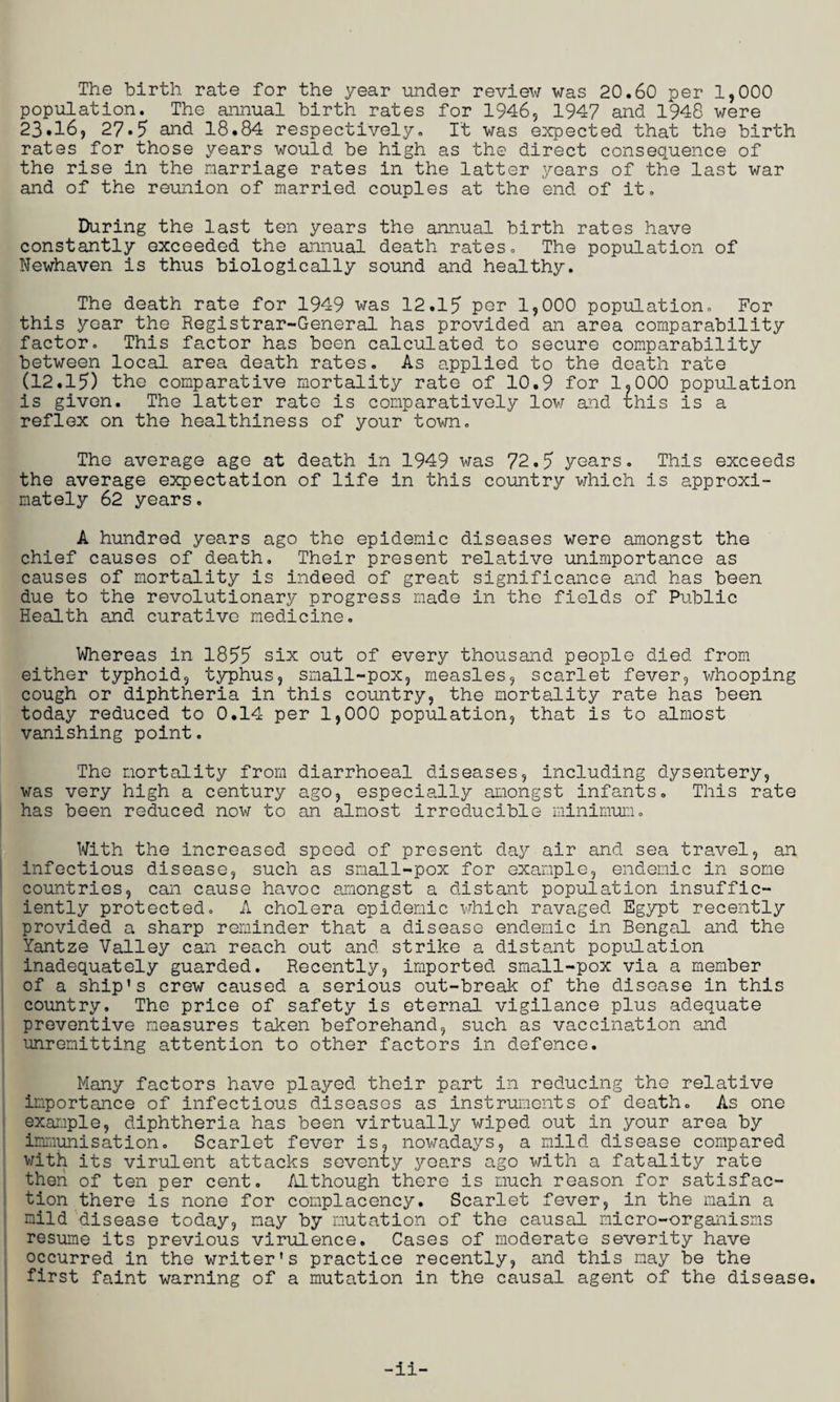 The birth rate for the year under review was 20.60 per 1,000 population. The annual birth rates for 1946, 1947 and 1948 were 23.16, 27.5 and 18.84 respectively. It was expected that the birth rates for those years would be high as the direct consequence of the rise in the marriage rates in the latter years of the last war and of the reunion of married couples at the end of it. During the last ten years the annual birth rates have constantly exceeded the annual death rates. The population of Newhaven is thus biologically sound and healthy. The death rate for 1949 was 12.15 per 1,000 population. For this year the Registrar-General has provided an area comparability factor. This factor has been calculated to secure comparability between local area death rates. As applied to the death rate (12.15) the comparative mortality rate of 10.9 for 1.000 population is given. The latter rate is comparatively low and uhis is a reflex on the healthiness of your town. The average age at death in 1949 was 72.5 years. This exceeds the average expectation of life in this country which is approxi¬ mately 62 years. A hundred years ago the epidemic diseases were amongst the chief causes of death. Their present relative unimportance as causes of mortality is indeed of great significance and has been due to the revolutionary progress made in the fields of Public Health and curative medicine. Whereas in 1855 six out of every thousand people died from either typhoid, typhus, small-pox, measles, scarlet fever, whooping cough or diphtheria in this country, the mortality rate has been today reduced to 0.14 per 1,000 population, that is to almost vanishing point. The mortality from diarrhoeal diseases, including dysentery, was very high a century ago, especially amongst infants. This rate has been reduced now to an almost irreducible minimum. With the increased speed of present day air and sea travel, an infectious disease, such as small-pox for example, endemic in some countries, can cause havoc amongst a distant population insuffic¬ iently protected. A cholera epidemic which ravaged Egypt recently provided a sharp reminder that a disease endemic in Bengal and the Yantze Valley can reach out and strike a distant population inadequately guarded. Recently, imported small-pox via a member of a ship's crew caused a serious out-break of the disease in this country. The price of safety is eternal vigilance plus adequate preventive measures taken beforehand, such as vaccination and unremitting attention to other factors in defence. Many factors have played their part in reducing the relative importance of infectious diseases as instruments of death. As one example, diphtheria has been virtually wiped out in your area by immunisation. Scarlet fever is, nowadays, a mild disease compared v/ith its virulent attacks seventy years ago with a fatality rate then of ten per cent. Although there is much reason for satisfac¬ tion there is none for complacency. Scarlet fever, in the main a mild disease today, may by mutation of the causal micro-organisms resume its previous virulence. Cases of moderate severity have occurred in the writer's practice recently, and this may be the first faint warning of a mutation in the causal agent of the disease.