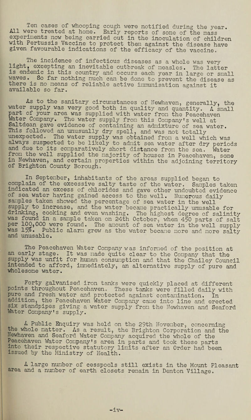 Ten cases of whooping cough were notified during the year. All were treated at home. Early reports of some of the mass experiments now being carried out in the inoculation of children with Pertussis Vaccine to protect them against the disease have given favourable indications of the efficacy of the vaccine. The incidence of infectious diseases as a whole was very light, excepting.an inevitable outbreak of measles. The latter is endemic in this country and occurs each year in large or small waves. So far nothing much can be done to prevent the disease as there is no means of reliable active immunisation against it available so far. As to the sanitary circumstances of Newhaven, generally, the water supply was very good both in quality and quantity. A small part of your area was supplied with water from the Peacehaven Water Company. Tho water supply from this Company’s well at Saltdean gave evidence of containing an admixture of sea water. This followed an unusually dry spell, and was not totally unexpected. The water supply was obtained from a well which was always suspected to be likely to admit sea water after dry periods and due to its comparatively short distance from the sea. Water from the well supplied.the majority of houses in Peacehaven, some in Newhaven, and certain properties within the adjoining territory of Brighton County Borough. In September, inhabitants of the areas supplied began to complain of the excessive salty taste of tho water. Samples taken indicated an excess of chlorides and gave other undoubted evidence of sea water having gained access to the well. Numerous daily samples taken showed the percentage of sea water in the well supply to increase, and the water became practically unusable for drinking, cooking and even washing. The highest degree of salinity was found in a sample taken on 24th October, when 450 parts of salt Per 100,000 were found. The amount of sea water in the well supply was 15% • Public alarm grew as the water became more and more salty and unusable. The Peacehaven Water Company was informed of the position at an early stage. It was made quite clear to the Company that the supply was unfit for.human consumption and that the Chailey Council intended to afford, immediately, an alternative supply of pure and wholesome water. Forty galvanised iron tanks were quickly placed at different points throughout Peacehaven. These tanks were filled daily with pure and fresh water and protected against contamination. In addition, the Peacehaven Water Company came into line and erected six standpipes giving a water supply from the Newhaven and Seaford Water Company’s supply. A Public Enquiry was held on the 29th November, concerning the whole matter. As a result, the Brighton Corporation and the Newhaven and Seaford Water Company acquired the whole of the Peacehaven Water Company's area in parts and took these parts into their respective statutory limits after an Order had been issued by the Ministry of Health. A large number of cesspools still exists in the Mount Pleasant area and a number of earth closets remain in Denton Village.