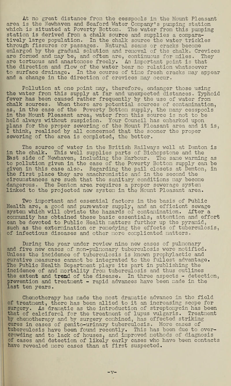 At no great distance from the cesspools in the Mount Pleasant area is the Newhaven and Seaford Water Company's pumping station which is situated at Poverty Bottom. The water from this pumping station is derived from a chalk source and supplies a compara¬ tively large population. In the chalk source the water trickles through fissures or passages. Natural seams or cracks become enlarged by the gradual solution and removal of the chalk. Crevices are formed and may be. and often are, continuous for miles. They are tortuous and anastomose freely. An important point is that the direction and flow of the water bear no relation whatsoever to surface drainage. In the course of time fresh cracks may appear and a change in the direction of crevices may occur. Pollution at one point may, therefore, endanger those using the water from this supply at far and unexpected distances. Typhoid fever has been caused rather frequently by the use of water from chalk sources. When there are potential sources of contamination, as, in the case of the Poverty Bottom supply, the many cesspools in the Mount Pleasant area, water from this source is not to be held always without suspicion. Your Council has embarked upon plans for the proper sewering of the Mount Pleasant area and it is, I think, realised by all concerned that the sooner the proper sewering of the area is completed, the better. The source of water in the British Railways well at Denton is in the chalk. This well supplies parts of Bichopstone and the East side of Newhaven, including the Harbour. The sane warning as to pollution given in the case of the Poverty Bottom supply can be given in this case also. Regarding the pail closets at Denton, in the first place they are anachronistic and in the second the circumstances are such that the sanitary conditions may become dangerous. The Denton area requires a proper sewerage system linked to the projected new system in the Mount Pleasant area. Two important and essential factors in the basis of Public Health are, a good and purewater supply, and an efficient sewage system which will obviate the hazards of contamination. lifter a community has obtained these basic essentials, attention and effort can be devoted to Public Health matters further up the pyramid, such as the extermination or remedying the effects of tuberculosis, of infectious diseases and other more complicated matters. During the year under review nine new cases of pulmonary and five new cases of non-pulmonary tuberculosis were notified. Unless the incidence of tuberculosis is known prophylactic and curative measures cannot be integrated to the fullest advantage. The Public Health Department plays its part in publishing the incidence of and mortality from tuberculosis and thus outlines the extent and trend of the disease. In three aspects - detection, prevention and treatment - rapid advances have been made in the last ten years. Chemotherapy has made the most dramatic advance in the field of treatment, there has been allied to it an increasing scope for surgery. As dramatic as the introduction of streptomycin has been that of calciferol for the treatment of lupus vulgaris. Treatment by chemotherapy and by surgery combined, has effected striking cures in cases of genito-urinary tuberculosis. More cases of tuberculosis have been found recently. This has been due to over¬ crowding and to lack of houses, and improved methods of diagnosis of cases and detection of likely early cases who have been contacts have revealed more cases than at first suspected. V'