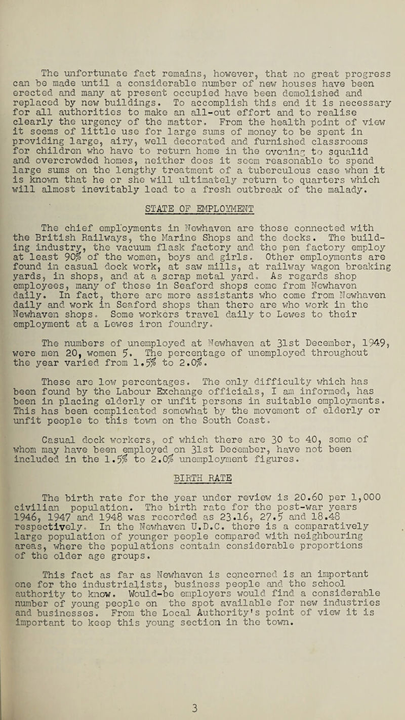 The unfortunate fact remains, however, that no great progress can be made until a considerable number of new houses have been erected and many at present occupied have been demolished and replaced by new buildings. To accomplish this end it is necessary for all authorities to make an all-out effort and to realise clearly the urgency of the matter. From the health point of view it seems of little use for large sums of money to be spent in providing large, airy, well decorated and furnished classrooms for children who have to return home in the evening to squalid and overcrowded homes, neither does it seem reasonable to spend large sums on the lengthy treatment of a tuberculous case when it is known that he or she will ultimately return to quarters which will almost inevitably lead to a fresh outbreak of the malady. STATE OF EMPLOYMENT The chief employments in Newhaven are those connected with the British Railways, the Marine Shops and the docks. The build¬ ing industry, the vacuum flask factory and the pen factory employ at least 90% of the women, boys and girls. Other employments are found in casual dock work, at saw mills, at railway wagon breaking yards, in shops, and at a s.crap metal yard. As regards shop employees, many of these in Seaford shops come from Newhaven daily. In fact, there arc more assistants who come from Newhaven daily and work in Seaford shops than there are who work in the Newhaven shops. Some workers travel daily to Lewes to their employment at a Lewes iron foundry. The numbers of unemployed at Newhaven at 31st December, 1949, were men 20, women The percentage of unemployed throughout the year varied from 1.5$ to 2.0$. These are low percentages. The only difficulty which has been found by the Labour Exchange officials, I am informed, has been in placing elderly or unfit persons in suitable employments. This has been complicated somewhat by the movement of elderly or unfit people to this town on the South Coast. Casual dock workers, of which there are 30 to 40, some of whom may have been employed on 31st December, have not been included in the 1.5$ to 2.0$ unemployment figures. BIRTH RATE The birth rate for the year under review is 20.60 per 1,000 civilian population. The birth rate for the post-war years 1946, 1947 and 1948 was recorded as 23.16, 27.5 and 18.48 respectively. In the Newhaven U.D.C. there is a comparatively large population of younger people compared with neighbouring areas, where the populations contain considerable proportions of the older age groups. This fact as far as Newhaven is concerned is an important one for the industrialists, business people and the school authority to know. Would-be employers would find a considerable number of young people on the spot available for new industries and businesses. From the Local Authority's point of view it is important to keep this young section in the town.