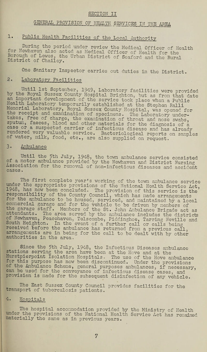 GENERAL PROVISION OF HEALTH SERVICES IN THE AREA d • Public Health Facilities of the Local Authority _ pGriod uncler review the Medical Officer of Health for Newhaven also acted as Medical Officer of Health for the Borough of Lewes, the Urban District of Seaford and the Rural District of Chailoy. One Sanitary Inspector carries out duties in the District. 2. Laboratory Facilities September, 19495 Laboratory facilities were provided by the Royal Sussex County Hospital Brighton, but as from that date an important development of the service took place when a Public Health Laboratory temporarily established at the Stephen Ralli Memorial.Laboratory,.Royal Sussex County Hospital., was opened for the receipt and examination of specimens. The Laboratory under- takes, free of charge, the examination of throat and nose swabs, sputum, faeces, blood and other materials for the diagnosis of a case or a suspected carrier of infectious disease and has already rendered very valuable service. Bacteriological reports on samples of water, milk, food, etc., are also supplied on request. 3. Ambulance Until the 5th July, 1948, the town ambulance service consisted of a motor ambulance provided by the Newhaven and District Nursing Association for the removal of non-infectious diseases and accident cases. ihe first complete year's working of the town ambulance service H}dGr 5hG aPPr°Priate provisions of the National Health Service Act, 19m, has.now been concluded. The provision of this service is the responsibility of the County Council, which has made arrangements for the.ambulance to be housed, serviced, and maintained by a local commercial garage and for the vehicle to be driven by members of the garage staff. Members of the St. John Ambulance Brigade act as attendants. The area served by the ambulance includes the districts of Newhaven, Peacehaven, Telscombe, Piddinghoe, Tarring Neville and South Heighton. In the event of a further call or calls being received before the ambulance has returned from a previous call, arrangements are in being for the call to bo dealt with by other authorities in the area. Since the 5th July, 1948, the Infectious Diseases ambulance stations serving the area have been at the Hove and at the Hurstpierpoint Isolation Hospitals. The use of the Hove ambulance for this purpose has now been discontinued. Under the provisions of the Ambulance Scheme, general purposes ambulances, if necessary, can be used for the conveyance of infectious disease cases, and provision is made for the subsequent disinfection of any vehicle. The East Sussex County Council provides facilities for the transport of tuberculosis patients. 4. Hospitals The hospital accommodation provided by the Ministry of Health under.the provisions of the National Health Service Act has remained materially the same as in previous years. 7
