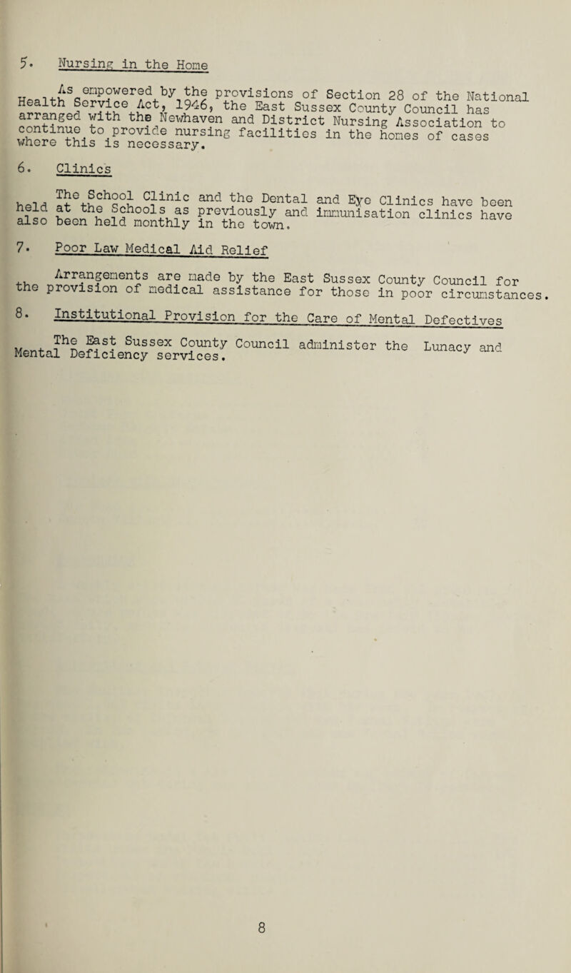 5* Nursing in the Home HpSithScifi?rt”!r?d4.by-,n!?? Provisions of Section 28 of the National Health Service Act, 1946? the East Sussex County Council has arranged with the Newhaven and District NurstagAssSion to whoronth!s° 1provlc-e nurslnS facilities in the homes of cases whore this is necessary. 6• Clinics held afGthohq^h C1linic and the Rental and Eye Clinics have been i i ;59hools as previously and immunisation clinics have also been held monthly in the town. 7- Poor Law Medical Aid Relief Arrangements are made by the East Sussex County Council for e provision of medical assistance for those in poor circumstances. 8- Institutional Provision for the Care of Mental Defectives m + Sussex County Council administer the Lunacy and Mental Deficiency services. y ' 8
