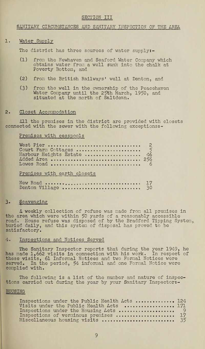 SANITARY CIRCUMSTANCES AND SANITARY INSPECTION OF THE AREA 1. Water Supply The district has three sources of water supply:- (1) from the Newhaven and Seaford Water Company which obtains water from a well sunk into the chalk at Poverty Bottom, and (2) from the British Railways' well at Denton, and (3) from the well in the ownership of the Peacehaven Water Company until the 25th March, 1950, and situated at the north of Saltdean. 2. Closet Accommodation A11 the premises in the district are provided with closets connected with the sewer with the following exceptions:- Premises with cesspools West Pier ..... Court Farm Cottages .. Harbour Heights Estate Added Area ... Lewes Road •oooooooodo o 2 5 46 256 6 Premises with earth closets New Road . Denton Village ooeooooooeo««oooo o«o*oooeooooooooo 17 30 3- Scavenging A weekly collection of refuse was made from all premises in the area which were within 50 yards of a reasonably accessible road. House refuse was disposed of by the Bradford Tipping System, buried daily, and this system of disposal has proved to be satisfactory. 4. Inspections and Notices Served The Sanitary Inspector reports that during the year 1949, he has made 1,662 visits in connection with his work. In respect of these visits, 61 Informal Notices and two Formal Notices were served. In the period, 54 informal and one Formal Notice were complied with. The following is a list of the number and nature of inspec¬ tions carried out during the year by your Sanitary Inspector HOUSING Inspections under the Public Health Acts .............. 124 Visits under the Public Health Acts .. 171 Inspections under the Housing Acts .................... 9 Inspections of verminous premises .. 17 Miscellaneous housing visits ....... 35 9