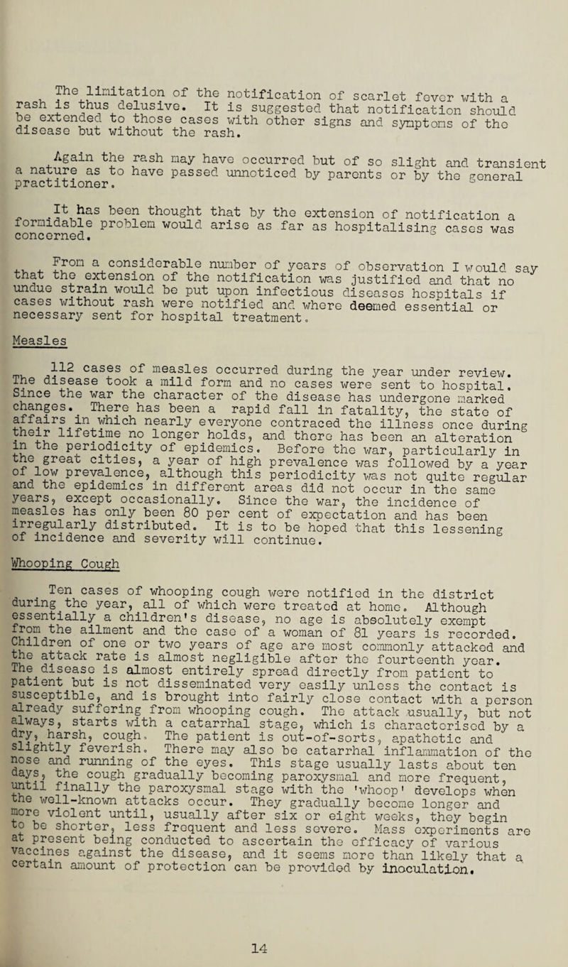 , Jhe limitation of the notification of scarlet fever with a rash is thus delusive. It is suggested that notification should be extended to those cases with other signs and symptoms of the disease but without the rash. Again the rash nay have occurred but of so slight and transient a nature as to have passed unnoticed by parents or by the general practitioner. 6 It has been thought that by the extension of notification a formidable problem would arise as far as hospitalising cases was concerned. ° .. . ^rom a considerable number of years of observation I would say that the extension of the notification was justified and that no uncue strain would be put upon infectious diseases hospitals if cases without rash were notified and where deemed essential or necessary sent for hospital treatment. Measles cases of measles occurred during the year under review. The disease took a mild form and no cases were sent to hospital. Since the war the character of the disease has undergone marked changesv There has been a rapid fall in fatality, the state of atiairs in which nearly everyone contraced the illness once during • lifetime no longer holds, and there has been an alteration in the periodicity of epidemics. Before the war, particularly in the great cities, a year of high prevalence was followed by a year 0 prevalence,^although this periodicity was not quite regular and the epidemics in different areas did not occur in the same years, except occasionally. Since the war, the incidence of measles has only been 80 per cent of expectation and has been irregularly distributed. It is to be hoped that this lessening of incidence and severity will continue. Whooping Cough , Ten cases of whooping cough were notified in the district aunng^the year, . all of which were treated at home. Although essentially a children's disease, no age is absolutely exempt from the ailment and the case of a woman of 81 years is recorded. Children of one or two years of age are most commonly attacked and the attack rate is almost negligible after the fourteenth year. The disease is almost entirely spread directly from patient to patient_but is not disseminated very easily unless the contact is susceptible, and is brought into fairly close contact with a person already suffering from whooping cough. The attack usually, but not always, starts with a catarrhal stage, which is characterised by a dry, harsh, cough. The patient is out-of-sorts, apathetic and slightly feverish. There may also be catarrhal inflammation of the nose and running of the eyes. This stage usually lasts about ten days, the cough gradually becoming paroxysmal and more frequent, until finally the paroxysmal stage with the 'whoop' develops when the well-known attacks occur. They gradually become longer and more violent until, usually after six or eight weeks, they begin to be shorter, less frequent and less severe. Mass experiments are at present being conducted to ascertain the efficacy of various vaccines against the disease, and it seems more than likely that a. certain amount of protection can be provided by inoculation# 14