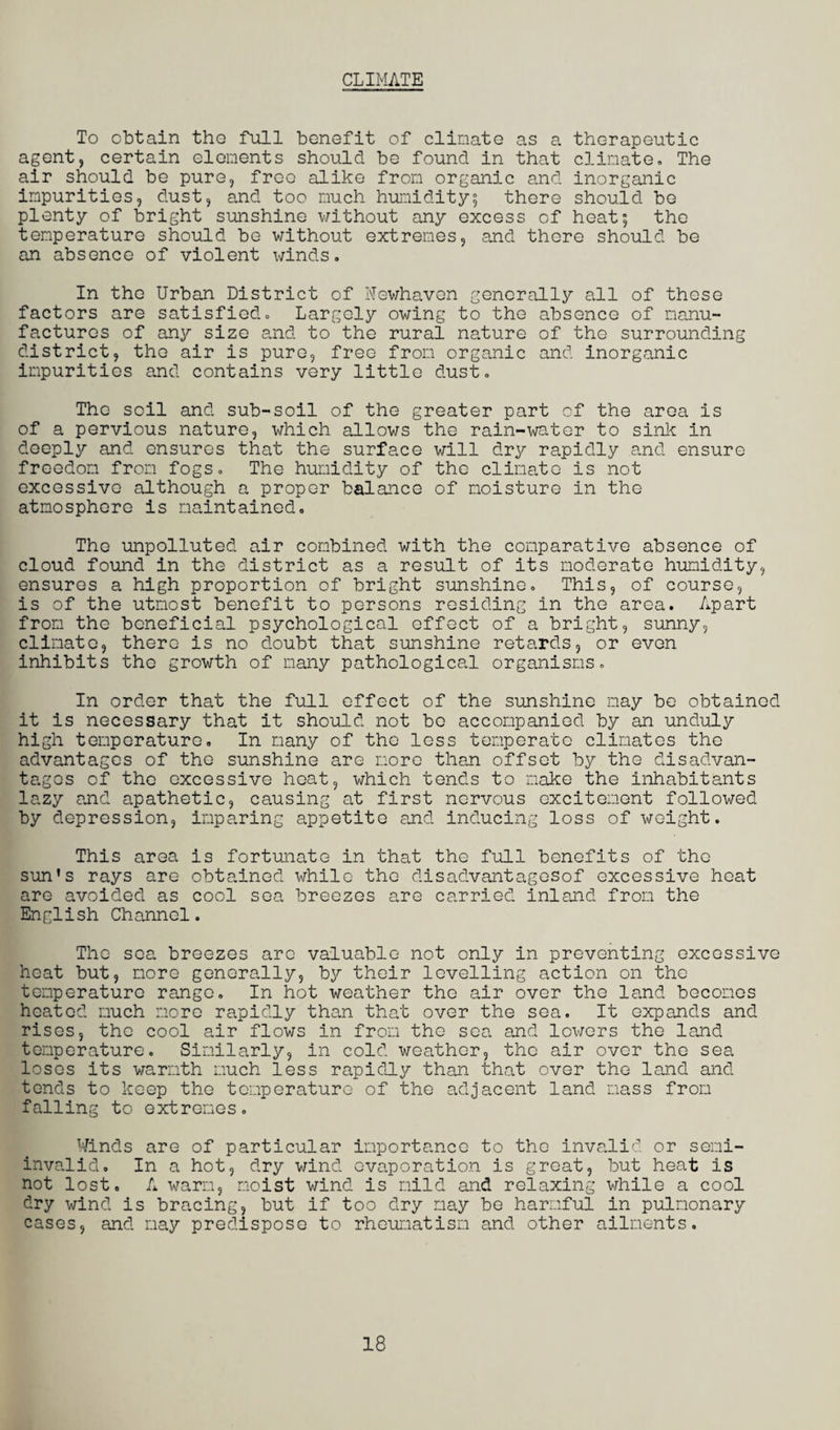 CLIMATE To obtain tho full benefit of climate as a therapeutic agent, certain elements should be found in that climate. The air should be pure, freo alike from organic and inorganic impurities, dust, and too much humidity5 there should be plenty of bright sunshine without any excess of heat; the temperature should be without extremes, and there should be an absence of violent winds. In the Urban District of Newhaven generally all of these factors are satisfied. Largely owing to the absence of manu¬ factures of any size and to the rural nature of the surrounding district, tho air is pure, free from organic and inorganic impurities and contains very little dust. Tho soil and sub-soil of the greater part of the area is of a pervious nature, which allows the rain-water to sink in deeply and ensures that the surface will dry rapidly and ensure freedom from fogs. The humidity of the climate is not excessive although a proper balance of moisture in the atmosphere is maintained. Tho unpolluted air combined with the comparative absence of cloud found in the district as a result of its moderate humidity, ensures a high proportion of bright sunshine. This, of course, is of the utmost benefit to persons residing in the area. Apart from the beneficial psychological effect of a bright, sunny, climate, there is no doubt that sunshine retards, or even inhibits tho growth of many pathological organisms. In order that the full effect of the sunshine may be obtained it is necessary that it should not bo accompanied by an unduly high temperature. In many of the less temperate climates the advantages of the sunshine are more than offset by the disadvan¬ tages of the excessive heat, which tends to make the inhabitants lazy and apathetic, causing at first nervous excitement followed by depression, inparing appetite and inducing loss of weight. This area is fortunate in that the full benefits of tho sun's rays are obtained while the disadvantagesof excessive heat are avoided as cool sea breezes are carried inland from the English Channel. The sea breezes are valuable not only in preventing excessive heat but, more generally, by their levelling action on the temperature range. In hot weather the air over the land becomes heated much more rapidly than that over the sea. It expands and rises, the cool air flows in from the sea and lowers the land temperature. Similarly, in cold weather, the air over the sea loses its warmth much less rapidly than that over the land and tends to keep tho temperature of the adjacent land mass from falling to extremes. Winds are of particular importance to the invalid or semi¬ invalid. In a hot, dry wind evaporation is great, but heat is not lost. A warm, moist wind is mild and relaxing while a cool dry wind is bracing, but if too dry may be harmful in pulmonary cases, and may predispose to rheumatism and other ailments. 18