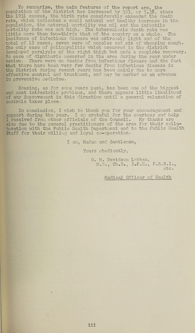 To summarize, the main features of the report are, the population of the district has increased by 393, or 5'o3^, since the 1931 census, the birth rate considerably exceeded the death rate, which indicates a snail natural and healthy increase in the population, the maternal mortality was nil and the infantile mortality rate was not high. The tuberculosis death rate was little more than two-thirds that of the country as a whole. The incidence of infectious disease was extremely light and of the total of 18 cases, seven were of measles and six of whooping cough. The only case of poliomyelitis which occurred in the district developed paralysis of the right thigh but made a complete recovery. No case of diphtheria occurred in the area during the year under review. There were no deaths from infectious disease and the fact that there have been very few deaths from infectious disease in the District during recent years has been mainly due to more effective control and treatment, and may be marked as an advance in preventive medicine. Housing, as for some years past, has been one of the biggest and most intractable problems, and there appears little likelihood of any improvement in this direction until a general relaxation of controls takes place. In conclusion, I wish to thank you for your encouragement and support during the year. I am grateful for the courtesy and help I received from other officials of the Council. My thanks are also due to the general practitioners of the area for their colla¬ boration with the Public Health Department and to the Public Health Staff for their willing and loyal co-operation. I am. Madam and Gentlemen, Yours obediently, G. M. Davidson Lobban, M o B o, Ch.B., D.P Ji., F.R.S.I., etc o Medical Officer of Health 111