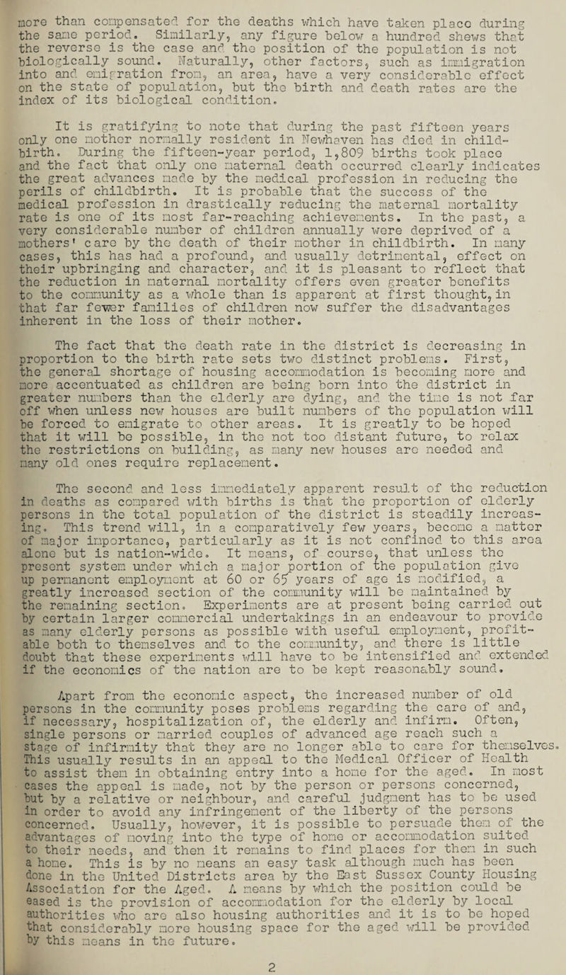 more than compensated for the deaths which have taken place during the same period. Similarly, any figure below a hundred shews that the reverse is the case and the position of the population is not biologically sound. Naturally, other factors, such as immigration into and emigration from, an area, have a very considerable effect on the state of population, but the birth and death rates are the index of its biological condition. It is gratifying to note that during the past fifteen years only one mother normally resident in Newhaven has died in child¬ birth. During the fifteen-year period, 1,809 births took place and the fact that only one maternal death occurred clearly indicates the great advances made by the medical profession in reducing the perils of childbirth. It is probable that the success of the medical profession in drastically reducing the maternal mortality rate is one of its most far-reaching achievements. In the past, a very considerable number of children annually were deprived of a mothers' care by the death of their mother in childbirth. In many cases, this has had a profound, and usually detrimental, effect on their upbringing and character, and it is pleasant to reflect that the reduction in maternal mortality offers even greater benefits to the community as a whole than is apparent at first thought, in that far fewer families of children now suffer the disadvantages inherent in the loss of their mother. The fact that the death rate in the district is decreasing in proportion to the birth rate sets two distinct problems. First, the general shortage of housing accommodation is becoming more and more accentuated as children are being born into the district in greater numbers than the elderly are dying, and the time is not far off when unless new houses are built numbers of the population will be forced to emigrate to other areas. It is greatly to be hoped that it will be possible, in the not too distant future, to relax the restrictions on building, as many new houses are needed and many old ones require replacement. The second and less immediately apparent result of the reduction in deaths as compared with births is that the proportion of elderly persons in the total population of the district is steadily increas¬ ing. This trend will, in a comparatively few years, become a matter of major importance, particularly as it is not confined to this area alone but is nation-wide. It means, of course, that unless the present system under which a major portion of the population give up permanent employment at 60 or 65 years of age is modified, a greatly increased section of the community will be maintained.by the remaining section. Experiments are at present being carried out by certain larger commercial undertakings in an endeavour to provide as many elderly persons as possible with useful employment, profit¬ able both to themselves and to the community, and there is little doubt that these experiments will have to be intensified and extended if the economics of the nation are to be kept reasonably sound. Apart from the economic aspect, the increased number of old persons in the community poses problems regarding the care of and, if necessary, hospitalization of, the elderly and infirm. Often, single persons or married couples of advanced age reach such a stage of infirmity that they are no longer able to care for themselves. This usually results in an appeal to the Medical Officer of Health to assist them in obtaining entry into a home for the aged. In most cases the appeal is made, not by the person or persons concerned, but by a relative or neighbour, and careful judgment has to be used in order to avoid any infringement of the liberty of the persons concerned. Usually, however, it is possible to persuade.them of the advantages of moving into the type of home or accommodation suited to their needs, and then it remains to find places for them in such a hone. This is by no means an easy task although much has been done in the United Districts area by the East Sussex County Housing Association for the Aged. A means by which the position could be eased is the provision of accommodation for the elderly by local authorities who are also housing authorities and it is to be hoped that considerably more housing space for the aged will be provided by this means in the future. 2