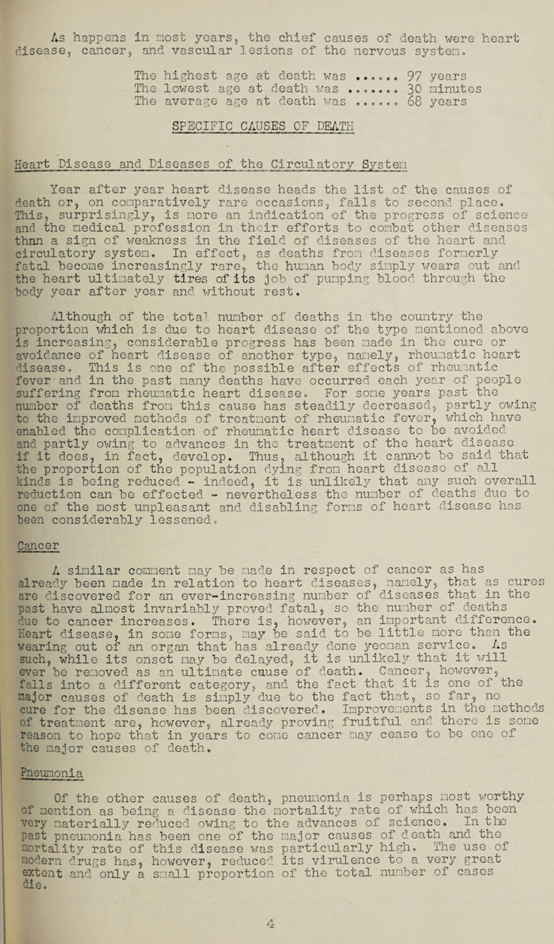 disease, cancer, and vascular lesions of the nervous system. The highest age at death was ...... 97 .years The lowest age at death was ....... 30 minutes The average age at death was ...... 68 years SPECIFIC CAUSES OF DEATH Heart Disease and Diseases of the Circulatory System Year after year heart disease heads the list of the causes of death or, on comparatively rare occasions, falls to second place. This, surprisingly, is more an indication of the progress of science and the medical profession in their efforts to combat other diseases than a sign of weakness in the field of diseases of the heart and circulatory system. In effect, as deaths from diseases formerly fatal become increasingly rare, the human body simply wears out and the heart ultimately tires of its job of pumping blood through the body year after year and without rest. Although of the total number of deaths in the country the proportion which is due to heart disease of the type mentioned above is increasing, considerable progress has been made in the cure or avoidance of heart disease of another type, namely, rheumatic heart disease. This is one of the possible after effects of rheumatic fever and in the past many deaths have occurred each year of people suffering from rheumatic heart disease. For some years past the number of deaths from this cause has steadily decreased, partly owing to the improved methods of treatment of rheumatic fever, which have enabled the complication of rheumatic heart disease to be avoided and partly owing to advances in the treatment of the heart disease if it does, in fact, develop. Thus, although it cannot be said that the proportion of the population dying from heart disease of all kinds is being reduced - indeed, it is unlikely that any such overall reduction can be effected - nevertheless the number of deaths duo to one of the most unpleasant and disabling forms of heart disease has been considerably lessened. Cancer A similar comment may be made in respect of cancer as has already been made in relation to heart diseases, namely, that as cures are discovered for an ever-increasing number of diseases that in the past have almost invariably proved fatal, so the number of deaths due to cancer increases. There is, however, an important difference. Heart disease, in some forms, may be said to be little more than the wearing out of an organ that has already done yeoman service. As such, while its onset nay be delayed, it is unlikely that it will ever be removed as an ultimate cause of death. Cancer, however, falls into a different category, and the fact that it is one of the major causes of death is simply due to the fact that, so.far, no cure for the disease has been discovered. Improvements in the.methods of treatment are, however, already proving fruitful and thoro is some reason to hope that in years to come cancer may cease to be one of the major causes of death. Pneumonia Of the other causes of death, pneumonia is perhaps most worthy of mention as being a disease the mortality rate of.which has been very materially reduced owing to the advances of science. In the past pneumonia has been one of the major causes of death and the mortality rate of this disease was particularly high. The use of modern drugs has, however, reduced its virulence to a very great extent and only a small proportion of the total number of cases die.
